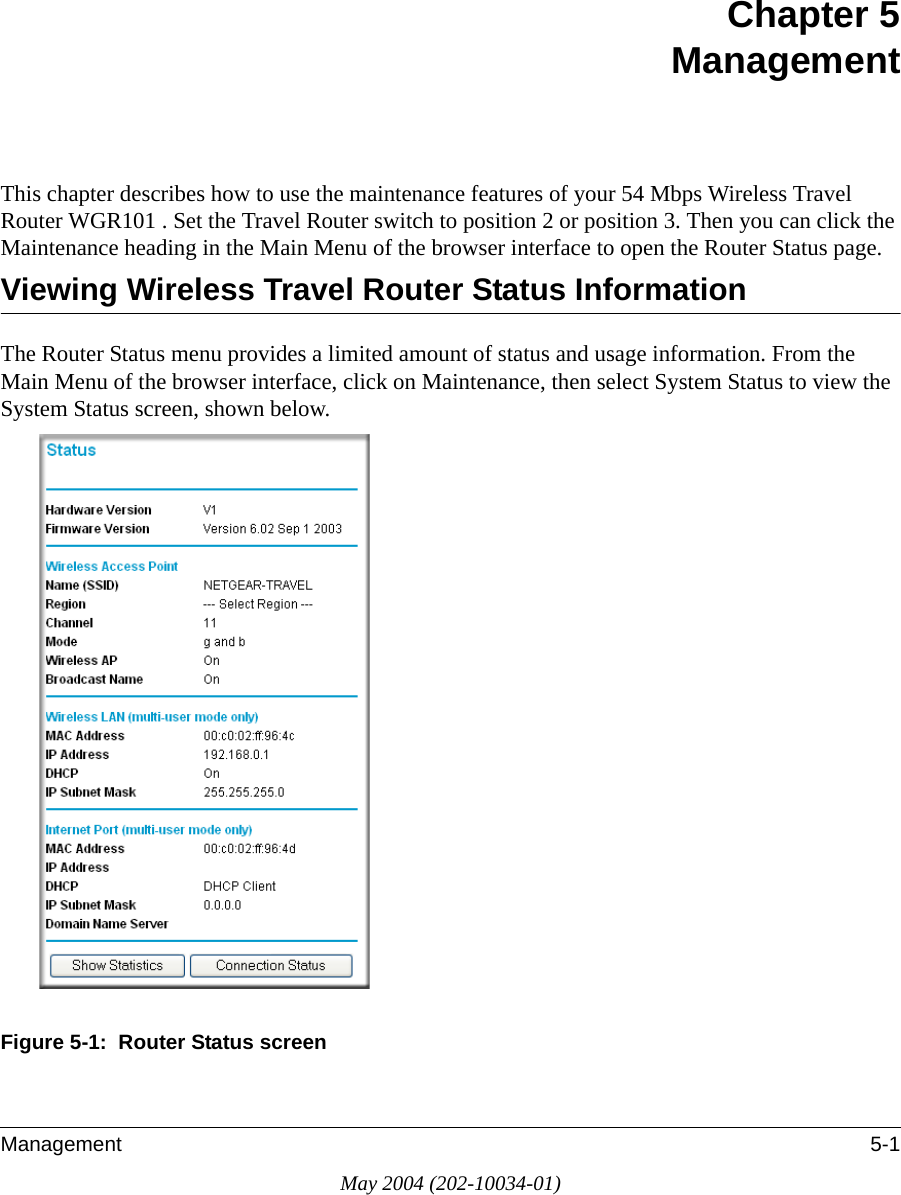 Management 5-1May 2004 (202-10034-01)Chapter 5 Management This chapter describes how to use the maintenance features of your 54 Mbps Wireless Travel Router WGR101 . Set the Travel Router switch to position 2 or position 3. Then you can click the Maintenance heading in the Main Menu of the browser interface to open the Router Status page.Viewing Wireless Travel Router Status InformationThe Router Status menu provides a limited amount of status and usage information. From the Main Menu of the browser interface, click on Maintenance, then select System Status to view the System Status screen, shown below.Figure 5-1:  Router Status screen