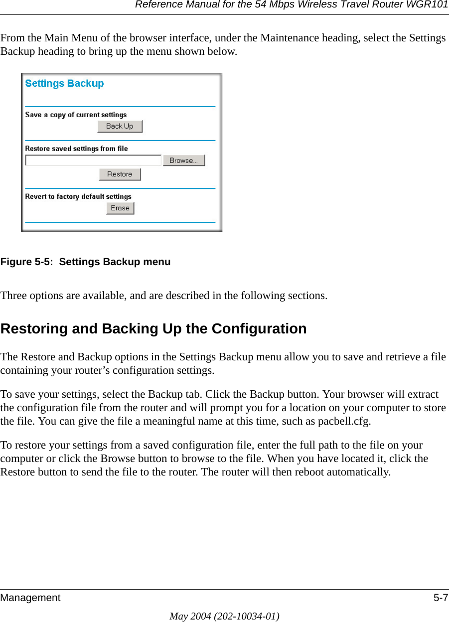 Reference Manual for the 54 Mbps Wireless Travel Router WGR101Management 5-7May 2004 (202-10034-01)From the Main Menu of the browser interface, under the Maintenance heading, select the Settings Backup heading to bring up the menu shown below. Figure 5-5:  Settings Backup menuThree options are available, and are described in the following sections.Restoring and Backing Up the ConfigurationThe Restore and Backup options in the Settings Backup menu allow you to save and retrieve a file containing your router’s configuration settings.To save your settings, select the Backup tab. Click the Backup button. Your browser will extract the configuration file from the router and will prompt you for a location on your computer to store the file. You can give the file a meaningful name at this time, such as pacbell.cfg.To restore your settings from a saved configuration file, enter the full path to the file on your computer or click the Browse button to browse to the file. When you have located it, click the Restore button to send the file to the router. The router will then reboot automatically.