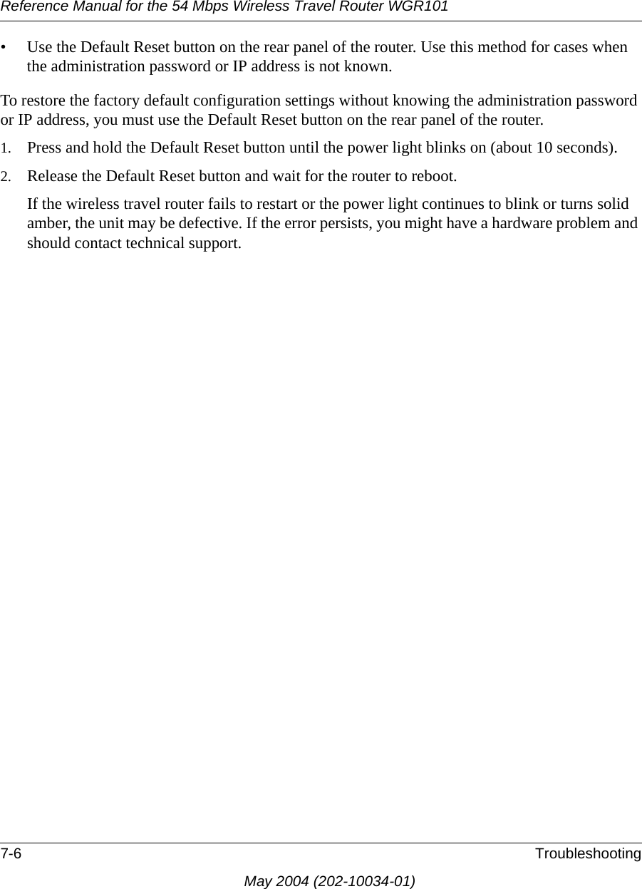 Reference Manual for the 54 Mbps Wireless Travel Router WGR1017-6 TroubleshootingMay 2004 (202-10034-01)• Use the Default Reset button on the rear panel of the router. Use this method for cases when the administration password or IP address is not known.To restore the factory default configuration settings without knowing the administration password or IP address, you must use the Default Reset button on the rear panel of the router.1. Press and hold the Default Reset button until the power light blinks on (about 10 seconds).2. Release the Default Reset button and wait for the router to reboot.If the wireless travel router fails to restart or the power light continues to blink or turns solid amber, the unit may be defective. If the error persists, you might have a hardware problem and should contact technical support.