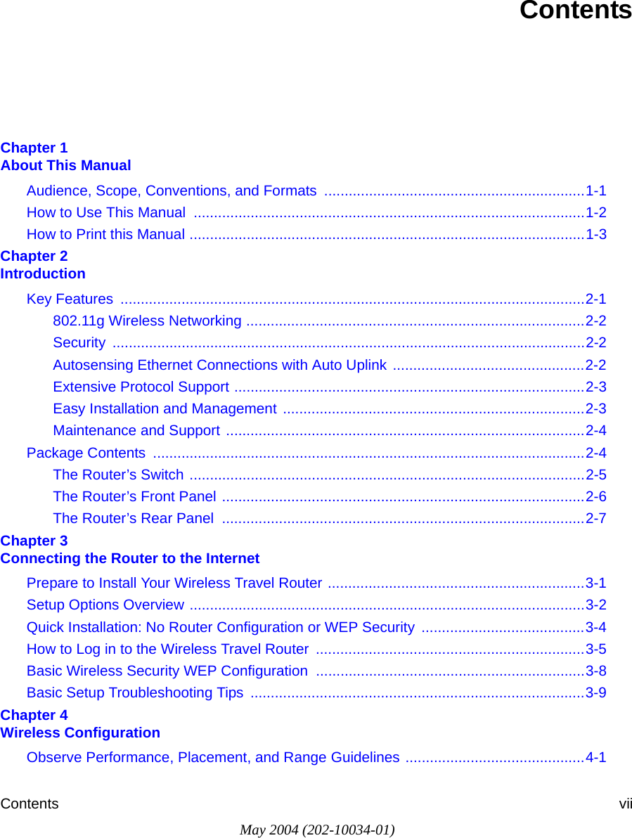 Contents viiMay 2004 (202-10034-01)ContentsChapter 1  About This ManualAudience, Scope, Conventions, and Formats  ................................................................1-1How to Use This Manual  ................................................................................................1-2How to Print this Manual .................................................................................................1-3Chapter 2  IntroductionKey Features  ..................................................................................................................2-1802.11g Wireless Networking ...................................................................................2-2Security ....................................................................................................................2-2Autosensing Ethernet Connections with Auto Uplink ...............................................2-2Extensive Protocol Support ......................................................................................2-3Easy Installation and Management ..........................................................................2-3Maintenance and Support ........................................................................................2-4Package Contents  ..........................................................................................................2-4The Router’s Switch .................................................................................................2-5The Router’s Front Panel .........................................................................................2-6The Router’s Rear Panel  .........................................................................................2-7Chapter 3  Connecting the Router to the InternetPrepare to Install Your Wireless Travel Router ...............................................................3-1Setup Options Overview .................................................................................................3-2Quick Installation: No Router Configuration or WEP Security  ........................................3-4How to Log in to the Wireless Travel Router  ..................................................................3-5Basic Wireless Security WEP Configuration  ..................................................................3-8Basic Setup Troubleshooting Tips  ..................................................................................3-9Chapter 4  Wireless ConfigurationObserve Performance, Placement, and Range Guidelines ............................................4-1