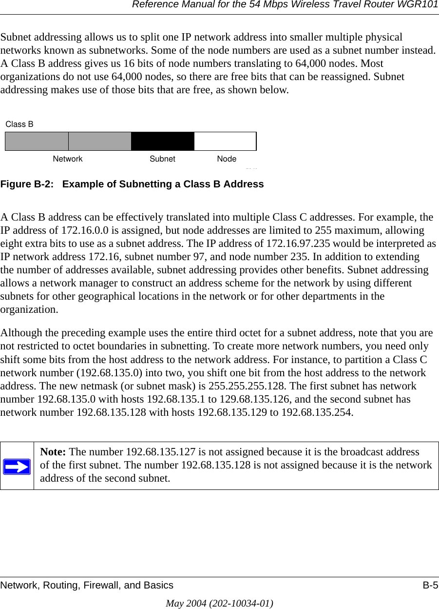 Reference Manual for the 54 Mbps Wireless Travel Router WGR101Network, Routing, Firewall, and Basics B-5May 2004 (202-10034-01)Subnet addressing allows us to split one IP network address into smaller multiple physical networks known as subnetworks. Some of the node numbers are used as a subnet number instead. A Class B address gives us 16 bits of node numbers translating to 64,000 nodes. Most organizations do not use 64,000 nodes, so there are free bits that can be reassigned. Subnet addressing makes use of those bits that are free, as shown below.Figure B-2:   Example of Subnetting a Class B AddressA Class B address can be effectively translated into multiple Class C addresses. For example, the IP address of 172.16.0.0 is assigned, but node addresses are limited to 255 maximum, allowing eight extra bits to use as a subnet address. The IP address of 172.16.97.235 would be interpreted as IP network address 172.16, subnet number 97, and node number 235. In addition to extending the number of addresses available, subnet addressing provides other benefits. Subnet addressing allows a network manager to construct an address scheme for the network by using different subnets for other geographical locations in the network or for other departments in the organization.Although the preceding example uses the entire third octet for a subnet address, note that you are not restricted to octet boundaries in subnetting. To create more network numbers, you need only shift some bits from the host address to the network address. For instance, to partition a Class C network number (192.68.135.0) into two, you shift one bit from the host address to the network address. The new netmask (or subnet mask) is 255.255.255.128. The first subnet has network number 192.68.135.0 with hosts 192.68.135.1 to 129.68.135.126, and the second subnet has network number 192.68.135.128 with hosts 192.68.135.129 to 192.68.135.254.Note: The number 192.68.135.127 is not assigned because it is the broadcast address of the first subnet. The number 192.68.135.128 is not assigned because it is the network address of the second subnet.7262Class BNetwork Subnet Node