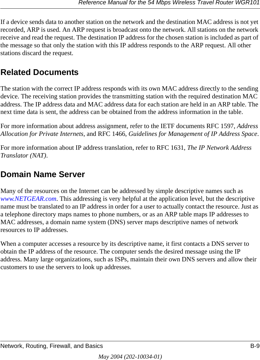 Reference Manual for the 54 Mbps Wireless Travel Router WGR101Network, Routing, Firewall, and Basics B-9May 2004 (202-10034-01)If a device sends data to another station on the network and the destination MAC address is not yet recorded, ARP is used. An ARP request is broadcast onto the network. All stations on the network receive and read the request. The destination IP address for the chosen station is included as part of the message so that only the station with this IP address responds to the ARP request. All other stations discard the request. Related DocumentsThe station with the correct IP address responds with its own MAC address directly to the sending device. The receiving station provides the transmitting station with the required destination MAC address. The IP address data and MAC address data for each station are held in an ARP table. The next time data is sent, the address can be obtained from the address information in the table.For more information about address assignment, refer to the IETF documents RFC 1597, Address Allocation for Private Internets, and RFC 1466, Guidelines for Management of IP Address Space.For more information about IP address translation, refer to RFC 1631, The IP Network Address Translator (NAT).Domain Name ServerMany of the resources on the Internet can be addressed by simple descriptive names such as www.NETGEAR.com. This addressing is very helpful at the application level, but the descriptive name must be translated to an IP address in order for a user to actually contact the resource. Just as a telephone directory maps names to phone numbers, or as an ARP table maps IP addresses to MAC addresses, a domain name system (DNS) server maps descriptive names of network resources to IP addresses.When a computer accesses a resource by its descriptive name, it first contacts a DNS server to obtain the IP address of the resource. The computer sends the desired message using the IP address. Many large organizations, such as ISPs, maintain their own DNS servers and allow their customers to use the servers to look up addresses.