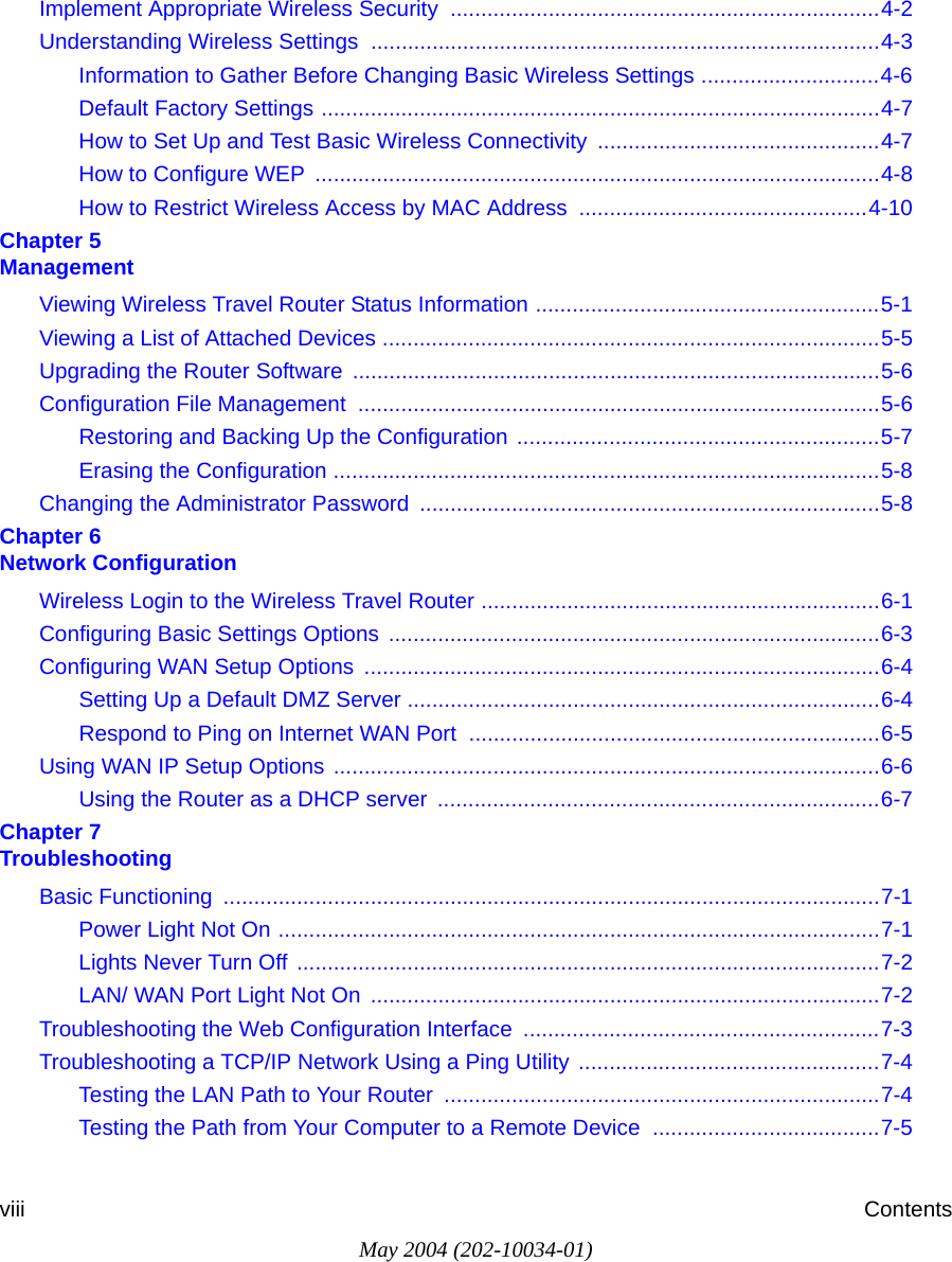 May 2004 (202-10034-01)viii ContentsImplement Appropriate Wireless Security  ......................................................................4-2Understanding Wireless Settings ...................................................................................4-3Information to Gather Before Changing Basic Wireless Settings .............................4-6Default Factory Settings ...........................................................................................4-7How to Set Up and Test Basic Wireless Connectivity ..............................................4-7How to Configure WEP  ............................................................................................4-8How to Restrict Wireless Access by MAC Address ...............................................4-10Chapter 5  ManagementViewing Wireless Travel Router Status Information ........................................................5-1Viewing a List of Attached Devices .................................................................................5-5Upgrading the Router Software ......................................................................................5-6Configuration File Management  .....................................................................................5-6Restoring and Backing Up the Configuration ...........................................................5-7Erasing the Configuration .........................................................................................5-8Changing the Administrator Password ...........................................................................5-8Chapter 6  Network ConfigurationWireless Login to the Wireless Travel Router .................................................................6-1Configuring Basic Settings Options ................................................................................6-3Configuring WAN Setup Options  ....................................................................................6-4Setting Up a Default DMZ Server .............................................................................6-4Respond to Ping on Internet WAN Port  ...................................................................6-5Using WAN IP Setup Options .........................................................................................6-6Using the Router as a DHCP server  ........................................................................6-7Chapter 7  TroubleshootingBasic Functioning  ...........................................................................................................7-1Power Light Not On ..................................................................................................7-1Lights Never Turn Off ...............................................................................................7-2LAN/ WAN Port Light Not On  ...................................................................................7-2Troubleshooting the Web Configuration Interface  ..........................................................7-3Troubleshooting a TCP/IP Network Using a Ping Utility .................................................7-4Testing the LAN Path to Your Router  .......................................................................7-4Testing the Path from Your Computer to a Remote Device  .....................................7-5
