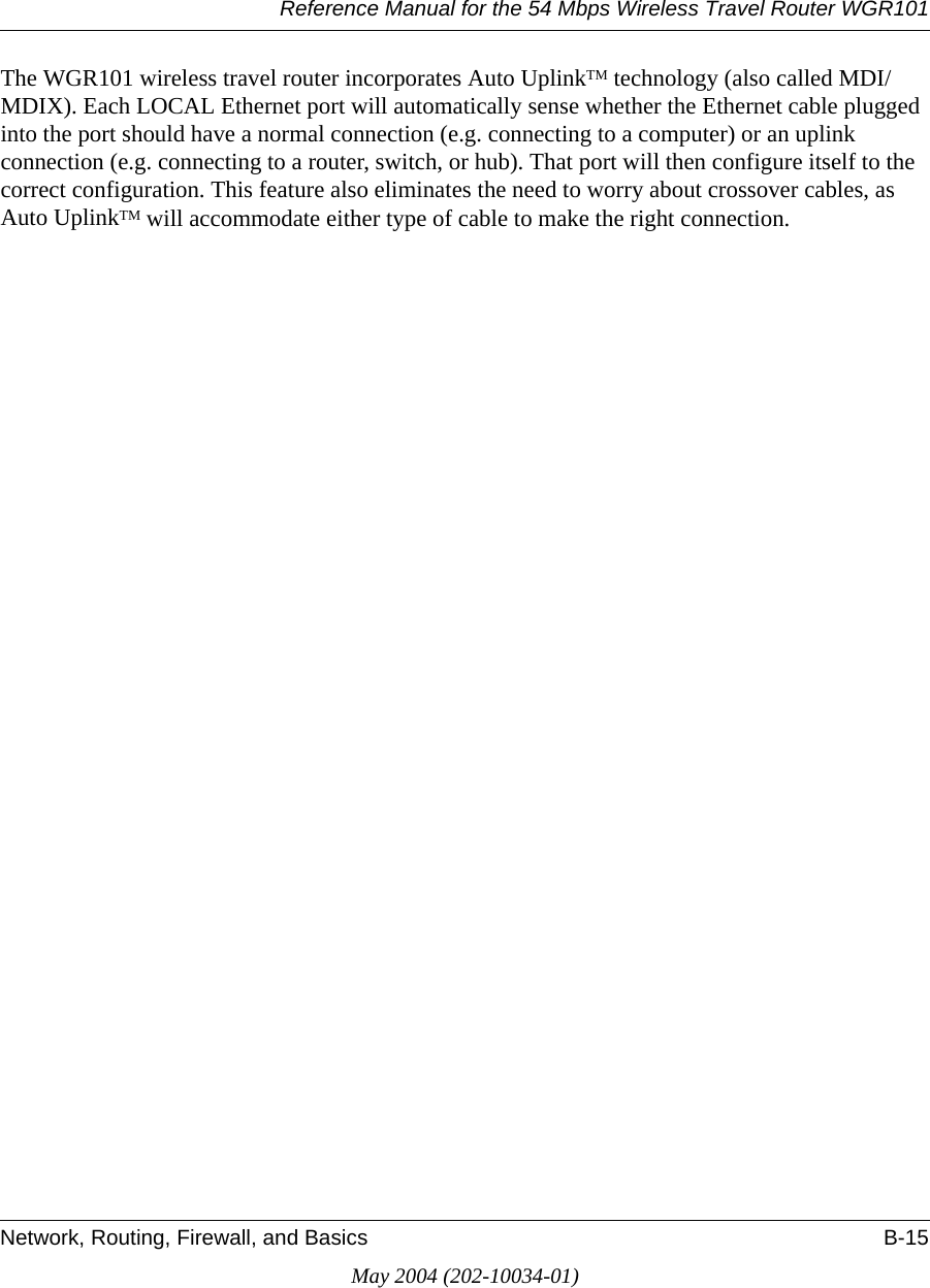 Reference Manual for the 54 Mbps Wireless Travel Router WGR101Network, Routing, Firewall, and Basics B-15May 2004 (202-10034-01)The WGR101 wireless travel router incorporates Auto UplinkTM technology (also called MDI/MDIX). Each LOCAL Ethernet port will automatically sense whether the Ethernet cable plugged into the port should have a normal connection (e.g. connecting to a computer) or an uplink connection (e.g. connecting to a router, switch, or hub). That port will then configure itself to the correct configuration. This feature also eliminates the need to worry about crossover cables, as Auto UplinkTM will accommodate either type of cable to make the right connection.