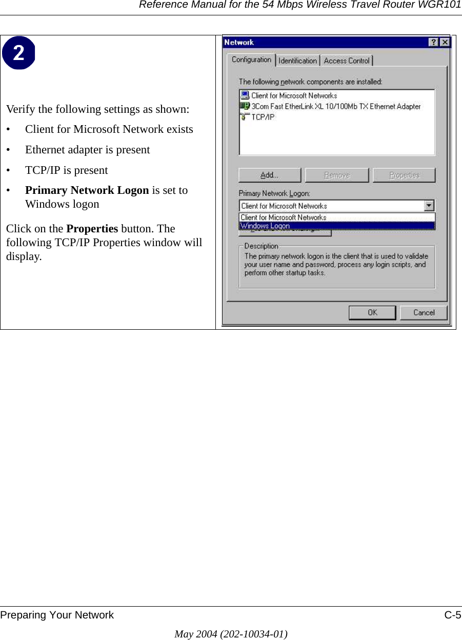 Reference Manual for the 54 Mbps Wireless Travel Router WGR101Preparing Your Network C-5May 2004 (202-10034-01)Verify the following settings as shown: • Client for Microsoft Network exists• Ethernet adapter is present• TCP/IP is present•Primary Network Logon is set to Windows logonClick on the Properties button. The following TCP/IP Properties window will display. 