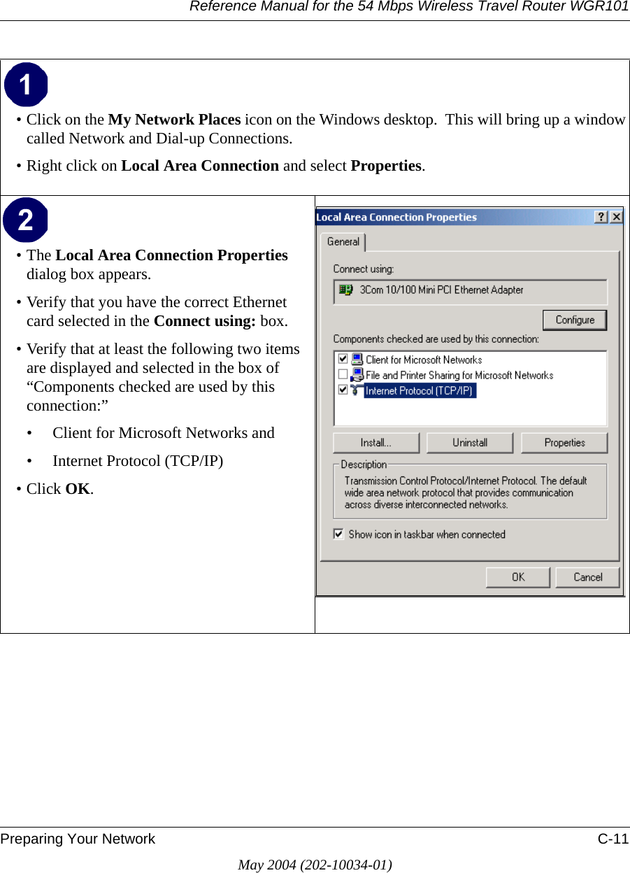 Reference Manual for the 54 Mbps Wireless Travel Router WGR101Preparing Your Network C-11May 2004 (202-10034-01)• Click on the My Network Places icon on the Windows desktop.  This will bring up a window called Network and Dial-up Connections.• Right click on Local Area Connection and select Properties. •The Local Area Connection Properties dialog box appears. • Verify that you have the correct Ethernet card selected in the Connect using: box.• Verify that at least the following two items are displayed and selected in the box of “Components checked are used by this connection:”• Client for Microsoft Networks and• Internet Protocol (TCP/IP)• Click OK.  
