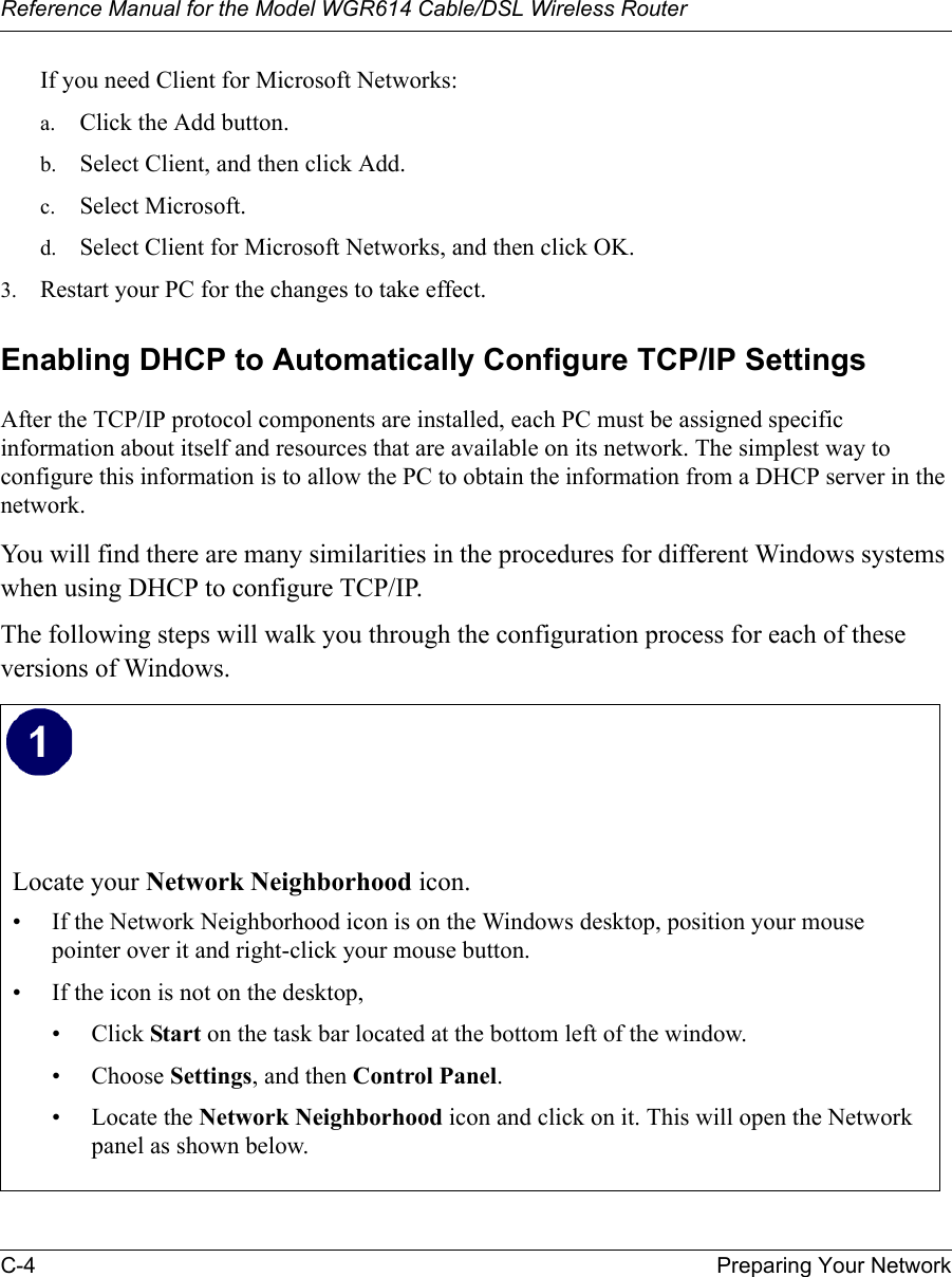 Reference Manual for the Model WGR614 Cable/DSL Wireless Router C-4 Preparing Your Network If you need Client for Microsoft Networks:a. Click the Add button.b. Select Client, and then click Add.c. Select Microsoft.d. Select Client for Microsoft Networks, and then click OK.3. Restart your PC for the changes to take effect.Enabling DHCP to Automatically Configure TCP/IP SettingsAfter the TCP/IP protocol components are installed, each PC must be assigned specific information about itself and resources that are available on its network. The simplest way to configure this information is to allow the PC to obtain the information from a DHCP server in the network. You will find there are many similarities in the procedures for different Windows systems when using DHCP to configure TCP/IP.The following steps will walk you through the configuration process for each of these versions of Windows.Locate your Network Neighborhood icon.• If the Network Neighborhood icon is on the Windows desktop, position your mouse pointer over it and right-click your mouse button.• If the icon is not on the desktop,• Click Start on the task bar located at the bottom left of the window.• Choose Settings, and then Control Panel. • Locate the Network Neighborhood icon and click on it. This will open the Network panel as shown below. 