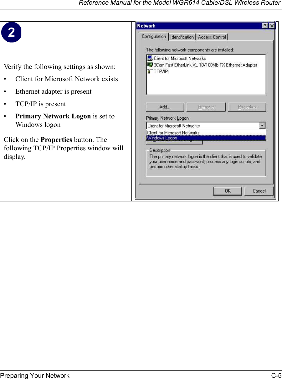 Reference Manual for the Model WGR614 Cable/DSL Wireless Router Preparing Your Network C-5 Verify the following settings as shown: • Client for Microsoft Network exists• Ethernet adapter is present• TCP/IP is present•Primary Network Logon is set to Windows logonClick on the Properties button. The following TCP/IP Properties window will display.