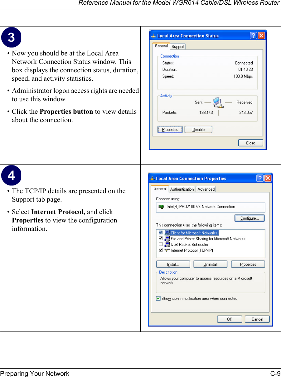 Reference Manual for the Model WGR614 Cable/DSL Wireless Router Preparing Your Network C-9 • Now you should be at the Local Area Network Connection Status window. This box displays the connection status, duration, speed, and activity statistics.• Administrator logon access rights are needed to use this window.• Click the Properties button to view details about the connection.• The TCP/IP details are presented on the Support tab page.• Select Internet Protocol, and click Properties to view the configuration information.