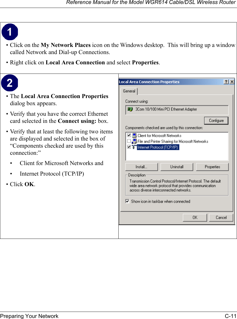 Reference Manual for the Model WGR614 Cable/DSL Wireless Router Preparing Your Network C-11 • Click on the My Network Places icon on the Windows desktop.  This will bring up a window called Network and Dial-up Connections.• Right click on Local Area Connection and select Properties.•The Local Area Connection Properties dialog box appears. • Verify that you have the correct Ethernet card selected in the Connect using: box.• Verify that at least the following two items are displayed and selected in the box of “Components checked are used by this connection:”• Client for Microsoft Networks and• Internet Protocol (TCP/IP)• Click OK. 