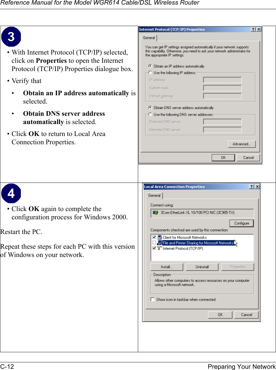 Reference Manual for the Model WGR614 Cable/DSL Wireless Router C-12 Preparing Your Network • With Internet Protocol (TCP/IP) selected, click on Properties to open the Internet Protocol (TCP/IP) Properties dialogue box.• Verify that •Obtain an IP address automatically is selected.•Obtain DNS server address automatically is selected.• Click OK to return to Local Area Connection Properties.• Click OK again to complete the configuration process for Windows 2000.Restart the PC.Repeat these steps for each PC with this version of Windows on your network.