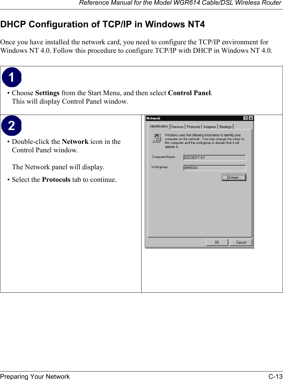 Reference Manual for the Model WGR614 Cable/DSL Wireless Router Preparing Your Network C-13 DHCP Configuration of TCP/IP in Windows NT4Once you have installed the network card, you need to configure the TCP/IP environment for Windows NT 4.0. Follow this procedure to configure TCP/IP with DHCP in Windows NT 4.0.• Choose Settings from the Start Menu, and then select Control Panel.This will display Control Panel window.• Double-click the Network icon in the Control Panel window.The Network panel will display.• Select the Protocols tab to continue. 