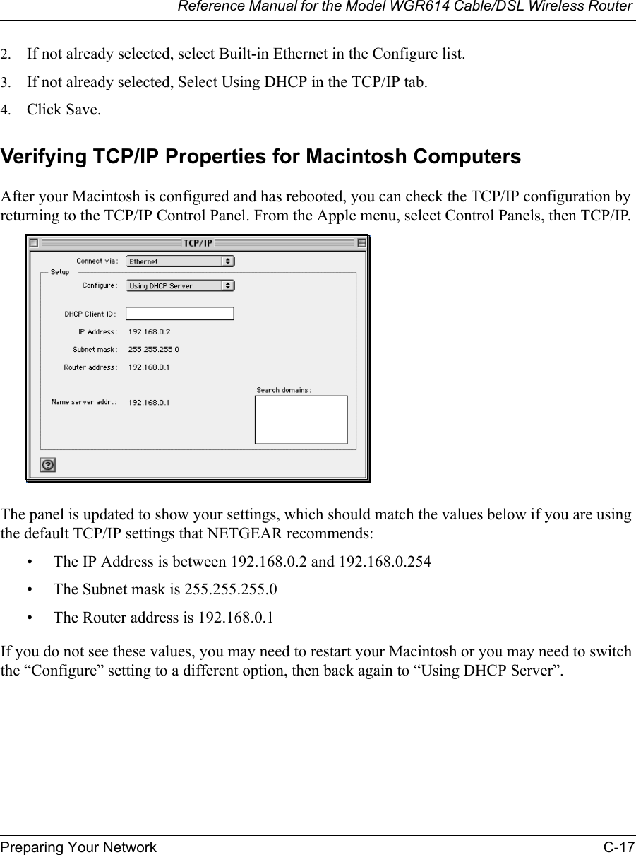 Reference Manual for the Model WGR614 Cable/DSL Wireless Router Preparing Your Network C-17 2. If not already selected, select Built-in Ethernet in the Configure list.3. If not already selected, Select Using DHCP in the TCP/IP tab.4. Click Save.Verifying TCP/IP Properties for Macintosh ComputersAfter your Macintosh is configured and has rebooted, you can check the TCP/IP configuration by returning to the TCP/IP Control Panel. From the Apple menu, select Control Panels, then TCP/IP.The panel is updated to show your settings, which should match the values below if you are using the default TCP/IP settings that NETGEAR recommends:• The IP Address is between 192.168.0.2 and 192.168.0.254• The Subnet mask is 255.255.255.0• The Router address is 192.168.0.1If you do not see these values, you may need to restart your Macintosh or you may need to switch the “Configure” setting to a different option, then back again to “Using DHCP Server”.