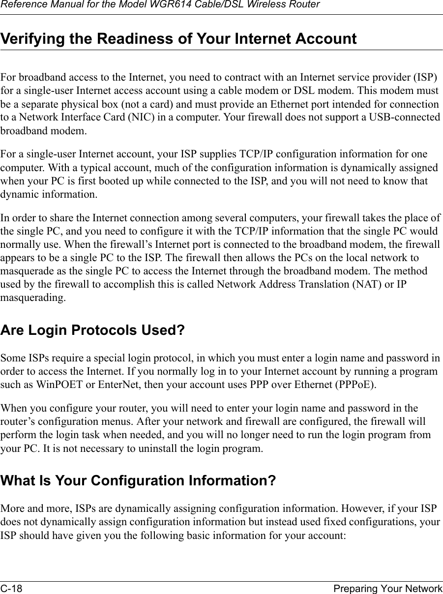 Reference Manual for the Model WGR614 Cable/DSL Wireless Router C-18 Preparing Your Network Verifying the Readiness of Your Internet AccountFor broadband access to the Internet, you need to contract with an Internet service provider (ISP) for a single-user Internet access account using a cable modem or DSL modem. This modem must be a separate physical box (not a card) and must provide an Ethernet port intended for connection to a Network Interface Card (NIC) in a computer. Your firewall does not support a USB-connected broadband modem.For a single-user Internet account, your ISP supplies TCP/IP configuration information for one computer. With a typical account, much of the configuration information is dynamically assigned when your PC is first booted up while connected to the ISP, and you will not need to know that dynamic information. In order to share the Internet connection among several computers, your firewall takes the place of the single PC, and you need to configure it with the TCP/IP information that the single PC would normally use. When the firewall’s Internet port is connected to the broadband modem, the firewall appears to be a single PC to the ISP. The firewall then allows the PCs on the local network to masquerade as the single PC to access the Internet through the broadband modem. The method used by the firewall to accomplish this is called Network Address Translation (NAT) or IP masquerading.Are Login Protocols Used?Some ISPs require a special login protocol, in which you must enter a login name and password in order to access the Internet. If you normally log in to your Internet account by running a program such as WinPOET or EnterNet, then your account uses PPP over Ethernet (PPPoE). When you configure your router, you will need to enter your login name and password in the router’s configuration menus. After your network and firewall are configured, the firewall will perform the login task when needed, and you will no longer need to run the login program from your PC. It is not necessary to uninstall the login program.What Is Your Configuration Information?More and more, ISPs are dynamically assigning configuration information. However, if your ISP does not dynamically assign configuration information but instead used fixed configurations, your ISP should have given you the following basic information for your account: 