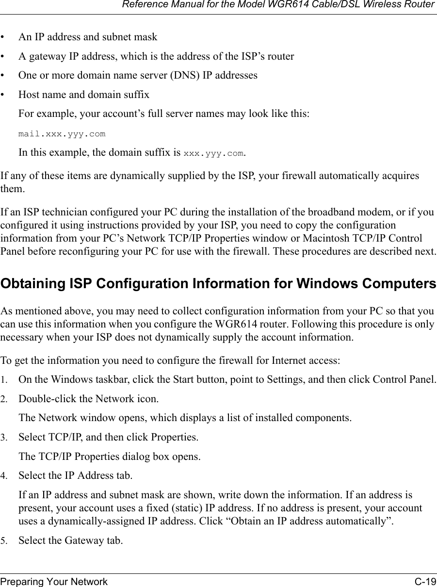 Reference Manual for the Model WGR614 Cable/DSL Wireless Router Preparing Your Network C-19 • An IP address and subnet mask• A gateway IP address, which is the address of the ISP’s router• One or more domain name server (DNS) IP addresses• Host name and domain suffixFor example, your account’s full server names may look like this:mail.xxx.yyy.com In this example, the domain suffix is xxx.yyy.com.If any of these items are dynamically supplied by the ISP, your firewall automatically acquires them.If an ISP technician configured your PC during the installation of the broadband modem, or if you configured it using instructions provided by your ISP, you need to copy the configuration information from your PC’s Network TCP/IP Properties window or Macintosh TCP/IP Control Panel before reconfiguring your PC for use with the firewall. These procedures are described next.Obtaining ISP Configuration Information for Windows ComputersAs mentioned above, you may need to collect configuration information from your PC so that you can use this information when you configure the WGR614 router. Following this procedure is only necessary when your ISP does not dynamically supply the account information. To get the information you need to configure the firewall for Internet access:1. On the Windows taskbar, click the Start button, point to Settings, and then click Control Panel.2. Double-click the Network icon.The Network window opens, which displays a list of installed components.3. Select TCP/IP, and then click Properties.The TCP/IP Properties dialog box opens.4. Select the IP Address tab.If an IP address and subnet mask are shown, write down the information. If an address is present, your account uses a fixed (static) IP address. If no address is present, your account uses a dynamically-assigned IP address. Click “Obtain an IP address automatically”.5. Select the Gateway tab.