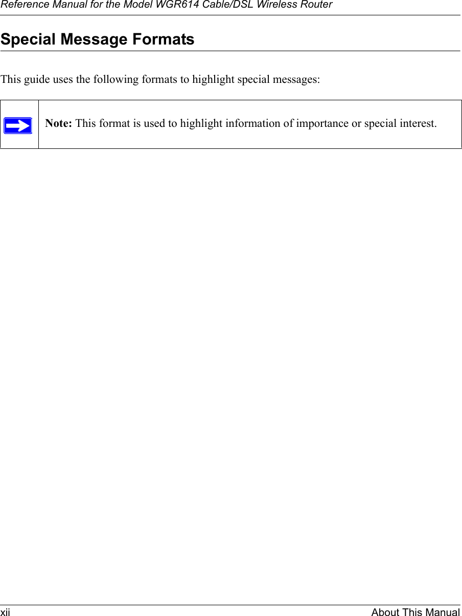 Reference Manual for the Model WGR614 Cable/DSL Wireless Router xii About This Manual Special Message FormatsThis guide uses the following formats to highlight special messages: Note: This format is used to highlight information of importance or special interest.