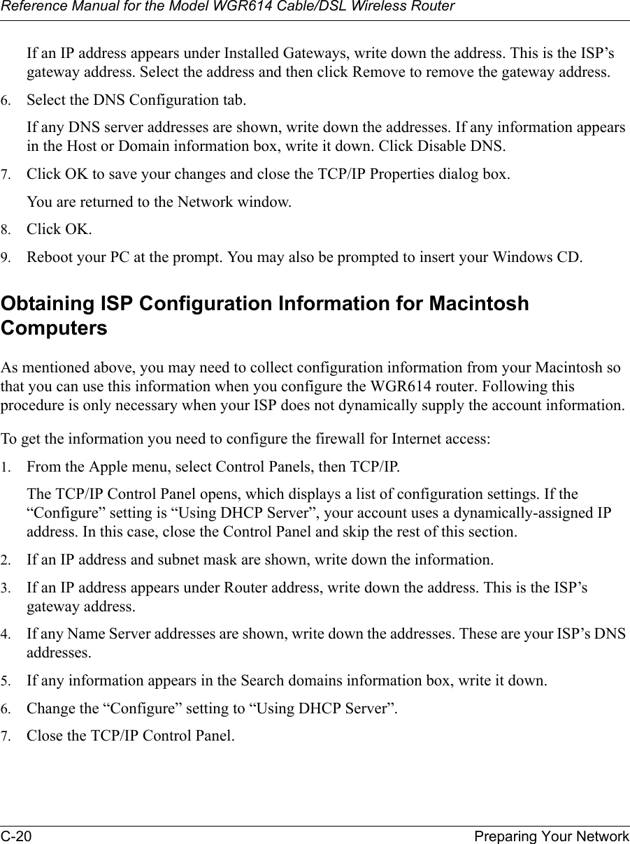 Reference Manual for the Model WGR614 Cable/DSL Wireless Router C-20 Preparing Your Network If an IP address appears under Installed Gateways, write down the address. This is the ISP’s gateway address. Select the address and then click Remove to remove the gateway address.6. Select the DNS Configuration tab.If any DNS server addresses are shown, write down the addresses. If any information appears in the Host or Domain information box, write it down. Click Disable DNS.7. Click OK to save your changes and close the TCP/IP Properties dialog box.You are returned to the Network window.8. Click OK.9. Reboot your PC at the prompt. You may also be prompted to insert your Windows CD.Obtaining ISP Configuration Information for Macintosh ComputersAs mentioned above, you may need to collect configuration information from your Macintosh so that you can use this information when you configure the WGR614 router. Following this procedure is only necessary when your ISP does not dynamically supply the account information. To get the information you need to configure the firewall for Internet access:1. From the Apple menu, select Control Panels, then TCP/IP.The TCP/IP Control Panel opens, which displays a list of configuration settings. If the “Configure” setting is “Using DHCP Server”, your account uses a dynamically-assigned IP address. In this case, close the Control Panel and skip the rest of this section.2. If an IP address and subnet mask are shown, write down the information. 3. If an IP address appears under Router address, write down the address. This is the ISP’s gateway address.4. If any Name Server addresses are shown, write down the addresses. These are your ISP’s DNS addresses.5. If any information appears in the Search domains information box, write it down.6. Change the “Configure” setting to “Using DHCP Server”.7. Close the TCP/IP Control Panel.