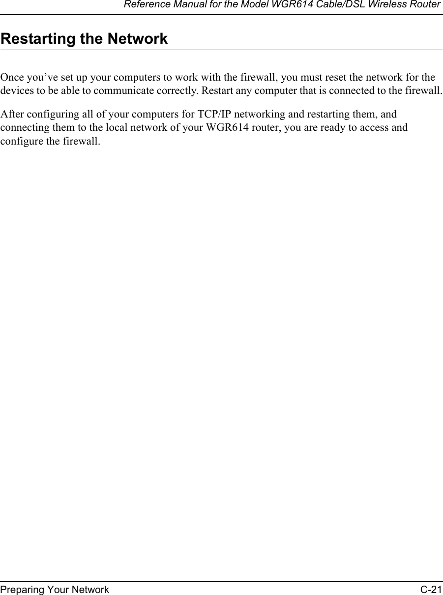 Reference Manual for the Model WGR614 Cable/DSL Wireless Router Preparing Your Network C-21 Restarting the NetworkOnce you’ve set up your computers to work with the firewall, you must reset the network for the devices to be able to communicate correctly. Restart any computer that is connected to the firewall.After configuring all of your computers for TCP/IP networking and restarting them, and connecting them to the local network of your WGR614 router, you are ready to access and configure the firewall.