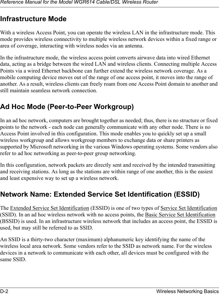 Reference Manual for the Model WGR614 Cable/DSL Wireless Router D-2 Wireless Networking Basics Infrastructure ModeWith a wireless Access Point, you can operate the wireless LAN in the infrastructure mode. This mode provides wireless connectivity to multiple wireless network devices within a fixed range or area of coverage, interacting with wireless nodes via an antenna. In the infrastructure mode, the wireless access point converts airwave data into wired Ethernet data, acting as a bridge between the wired LAN and wireless clients. Connecting multiple Access Points via a wired Ethernet backbone can further extend the wireless network coverage. As a mobile computing device moves out of the range of one access point, it moves into the range of another. As a result, wireless clients can freely roam from one Access Point domain to another and still maintain seamless network connection.Ad Hoc Mode (Peer-to-Peer Workgroup)In an ad hoc network, computers are brought together as needed; thus, there is no structure or fixed points to the network - each node can generally communicate with any other node. There is no Access Point involved in this configuration. This mode enables you to quickly set up a small wireless workgroup and allows workgroup members to exchange data or share printers as supported by Microsoft networking in the various Windows operating systems. Some vendors also refer to ad hoc networking as peer-to-peer group networking.In this configuration, network packets are directly sent and received by the intended transmitting and receiving stations. As long as the stations are within range of one another, this is the easiest and least expensive way to set up a wireless network. Network Name: Extended Service Set Identification (ESSID)The Extended Service Set Identification (ESSID) is one of two types of Service Set Identification (SSID). In an ad hoc wireless network with no access points, the Basic Service Set Identification (BSSID) is used. In an infrastructure wireless network that includes an access point, the ESSID is used, but may still be referred to as SSID.An SSID is a thirty-two character (maximum) alphanumeric key identifying the name of the wireless local area network. Some vendors refer to the SSID as network name. For the wireless devices in a network to communicate with each other, all devices must be configured with the same SSID.