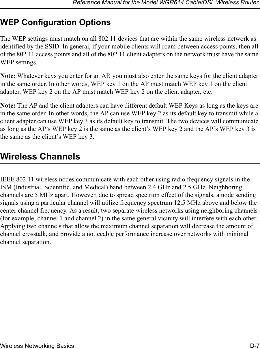 Reference Manual for the Model WGR614 Cable/DSL Wireless Router Wireless Networking Basics D-7 WEP Configuration OptionsThe WEP settings must match on all 802.11 devices that are within the same wireless network as identified by the SSID. In general, if your mobile clients will roam between access points, then all of the 802.11 access points and all of the 802.11 client adapters on the network must have the same WEP settings. Note: Whatever keys you enter for an AP, you must also enter the same keys for the client adapter in the same order. In other words, WEP key 1 on the AP must match WEP key 1 on the client adapter, WEP key 2 on the AP must match WEP key 2 on the client adapter, etc.Note: The AP and the client adapters can have different default WEP Keys as long as the keys are in the same order. In other words, the AP can use WEP key 2 as its default key to transmit while a client adapter can use WEP key 3 as its default key to transmit. The two devices will communicate as long as the AP’s WEP key 2 is the same as the client’s WEP key 2 and the AP’s WEP key 3 is the same as the client’s WEP key 3.Wireless ChannelsIEEE 802.11 wireless nodes communicate with each other using radio frequency signals in the ISM (Industrial, Scientific, and Medical) band between 2.4 GHz and 2.5 GHz. Neighboring channels are 5 MHz apart. However, due to spread spectrum effect of the signals, a node sending signals using a particular channel will utilize frequency spectrum 12.5 MHz above and below the center channel frequency. As a result, two separate wireless networks using neighboring channels (for example, channel 1 and channel 2) in the same general vicinity will interfere with each other. Applying two channels that allow the maximum channel separation will decrease the amount of channel crosstalk, and provide a noticeable performance increase over networks with minimal channel separation.