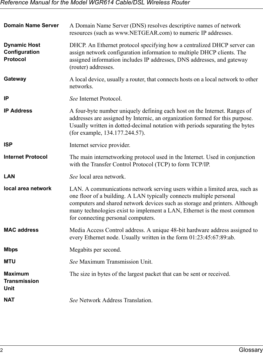 Reference Manual for the Model WGR614 Cable/DSL Wireless Router 2Glossary Domain Name Server A Domain Name Server (DNS) resolves descriptive names of network resources (such as www.NETGEAR.com) to numeric IP addresses.Dynamic Host Configuration ProtocolDHCP. An Ethernet protocol specifying how a centralized DHCP server can assign network configuration information to multiple DHCP clients. The assigned information includes IP addresses, DNS addresses, and gateway (router) addresses.Gateway A local device, usually a router, that connects hosts on a local network to other networks.IP See Internet Protocol.IP Address A four-byte number uniquely defining each host on the Internet. Ranges of addresses are assigned by Internic, an organization formed for this purpose. Usually written in dotted-decimal notation with periods separating the bytes (for example, 134.177.244.57).ISP Internet service provider.Internet Protocol The main internetworking protocol used in the Internet. Used in conjunction with the Transfer Control Protocol (TCP) to form TCP/IP.LAN See local area network.local area network LAN. A communications network serving users within a limited area, such as one floor of a building. A LAN typically connects multiple personal computers and shared network devices such as storage and printers. Although many technologies exist to implement a LAN, Ethernet is the most common for connecting personal computers.MAC address Media Access Control address. A unique 48-bit hardware address assigned to every Ethernet node. Usually written in the form 01:23:45:67:89:ab.Mbps Megabits per second.MTU See Maximum Transmission Unit.Maximum TransmissionUnitThe size in bytes of the largest packet that can be sent or received.NAT See Network Address Translation.