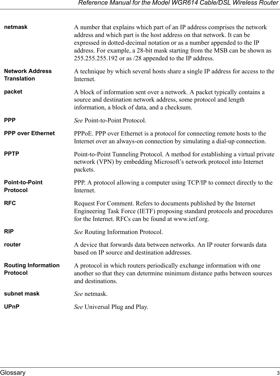 Reference Manual for the Model WGR614 Cable/DSL Wireless Router Glossary 3 netmask A number that explains which part of an IP address comprises the network address and which part is the host address on that network. It can be expressed in dotted-decimal notation or as a number appended to the IP address. For example, a 28-bit mask starting from the MSB can be shown as 255.255.255.192 or as /28 appended to the IP address.Network Address TranslationA technique by which several hosts share a single IP address for access to the Internet.packet A block of information sent over a network. A packet typically contains a source and destination network address, some protocol and length information, a block of data, and a checksum.PPP See Point-to-Point Protocol.PPP over Ethernet PPPoE. PPP over Ethernet is a protocol for connecting remote hosts to the Internet over an always-on connection by simulating a dial-up connection.PPTP Point-to-Point Tunneling Protocol. A method for establishing a virtual private network (VPN) by embedding Microsoft’s network protocol into Internet packets.Point-to-Point ProtocolPPP. A protocol allowing a computer using TCP/IP to connect directly to the Internet.RFC Request For Comment. Refers to documents published by the Internet Engineering Task Force (IETF) proposing standard protocols and procedures for the Internet. RFCs can be found at www.ietf.org.RIP See Routing Information Protocol.router A device that forwards data between networks. An IP router forwards data based on IP source and destination addresses.Routing Information ProtocolA protocol in which routers periodically exchange information with one another so that they can determine minimum distance paths between sources and destinations.subnet mask See netmask.UPnP See Universal Plug and Play.