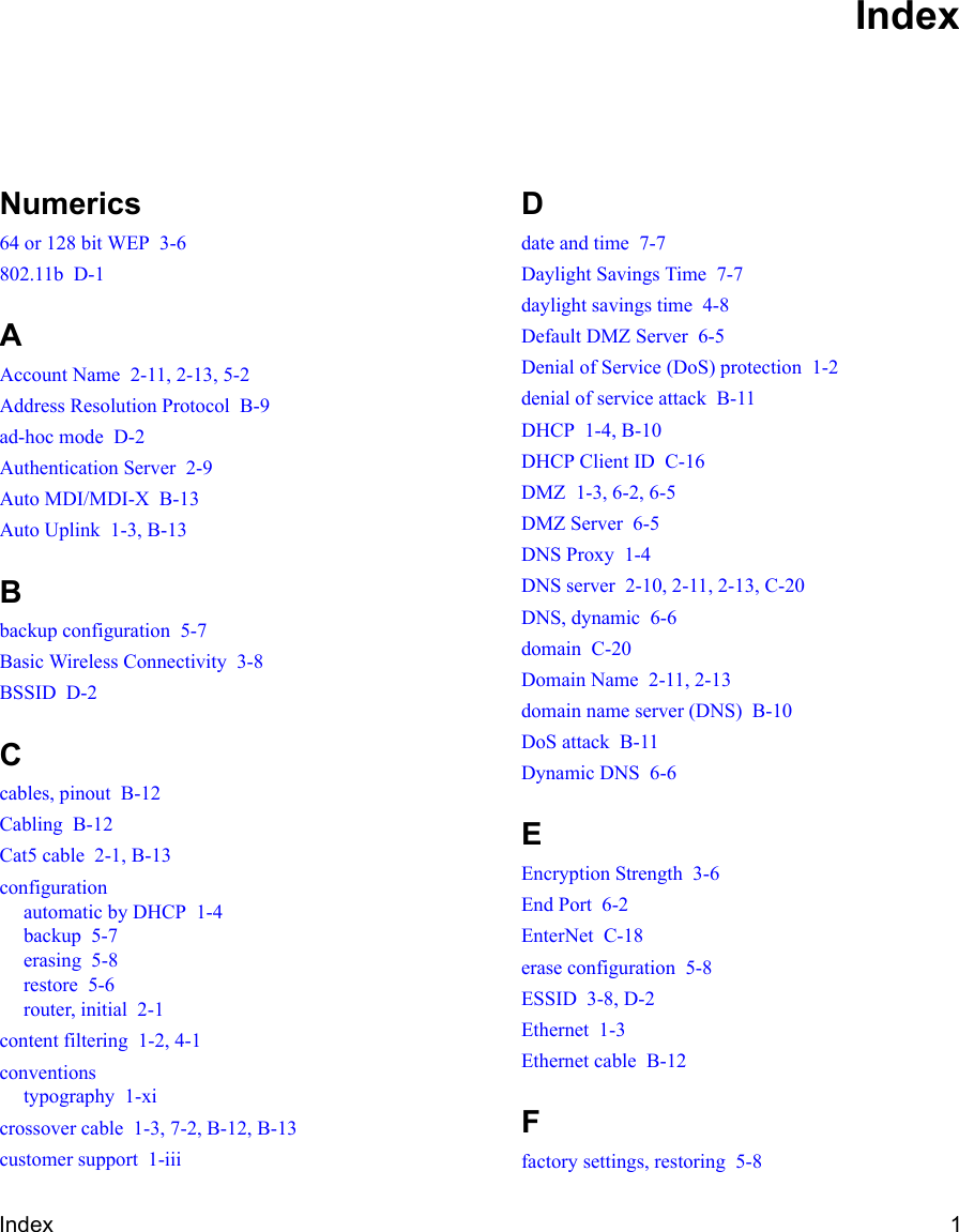 Index 1Numerics64 or 128 bit WEP  3-6802.11b  D-1AAccount Name  2-11, 2-13, 5-2Address Resolution Protocol  B-9ad-hoc mode  D-2Authentication Server  2-9Auto MDI/MDI-X  B-13Auto Uplink  1-3, B-13Bbackup configuration  5-7Basic Wireless Connectivity  3-8BSSID  D-2Ccables, pinout  B-12Cabling  B-12Cat5 cable  2-1, B-13configurationautomatic by DHCP  1-4backup  5-7erasing  5-8restore  5-6router, initial  2-1content filtering  1-2, 4-1conventionstypography  1-xicrossover cable  1-3, 7-2, B-12, B-13customer support  1-iiiDdate and time  7-7Daylight Savings Time  7-7daylight savings time  4-8Default DMZ Server  6-5Denial of Service (DoS) protection  1-2denial of service attack  B-11DHCP  1-4, B-10DHCP Client ID  C-16DMZ  1-3, 6-2, 6-5DMZ Server  6-5DNS Proxy  1-4DNS server  2-10, 2-11, 2-13, C-20DNS, dynamic  6-6domain  C-20Domain Name  2-11, 2-13domain name server (DNS)  B-10DoS attack  B-11Dynamic DNS  6-6EEncryption Strength  3-6End Port  6-2EnterNet  C-18erase configuration  5-8ESSID  3-8, D-2Ethernet  1-3Ethernet cable  B-12Ffactory settings, restoring  5-8Index