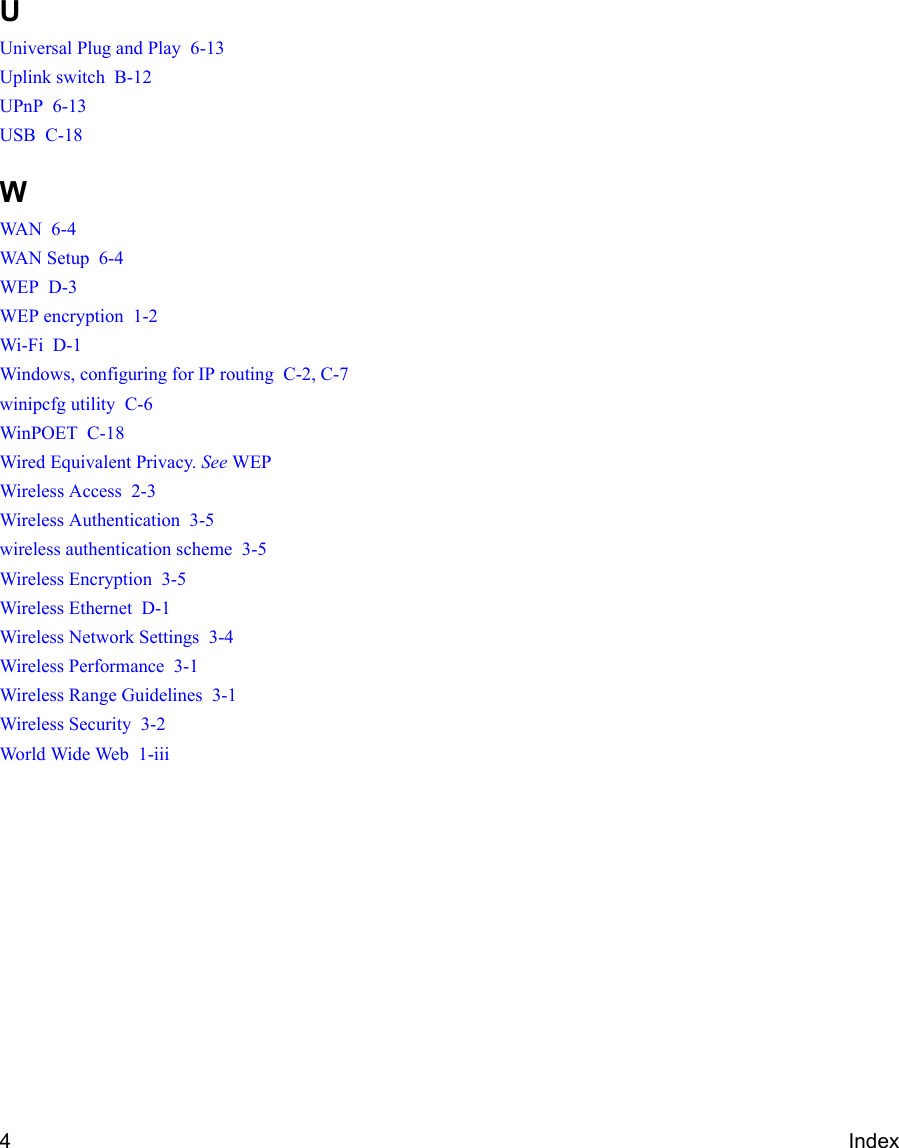 4IndexUUniversal Plug and Play  6-13Uplink switch  B-12UPnP  6-13USB  C-18WWAN  6-4WAN Setup  6-4WEP  D-3WEP encryption  1-2Wi-Fi  D-1Windows, configuring for IP routing  C-2, C-7winipcfg utility  C-6WinPOET  C-18Wired Equivalent Privacy. See WEPWireless Access  2-3Wireless Authentication  3-5wireless authentication scheme  3-5Wireless Encryption  3-5Wireless Ethernet  D-1Wireless Network Settings  3-4Wireless Performance  3-1Wireless Range Guidelines  3-1Wireless Security  3-2World Wide Web  1-iii