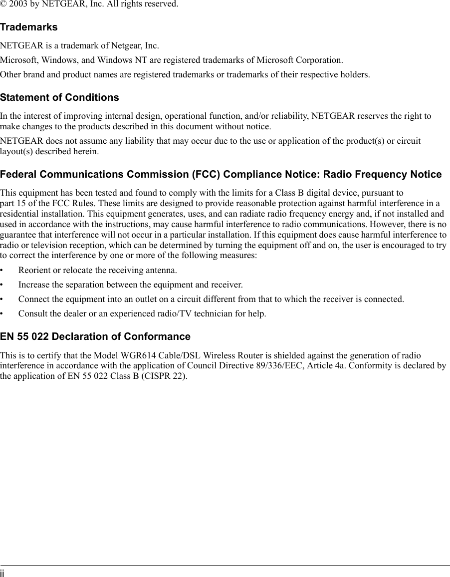 ii © 2003 by NETGEAR, Inc. All rights reserved.TrademarksNETGEAR is a trademark of Netgear, Inc. Microsoft, Windows, and Windows NT are registered trademarks of Microsoft Corporation.Other brand and product names are registered trademarks or trademarks of their respective holders.Statement of ConditionsIn the interest of improving internal design, operational function, and/or reliability, NETGEAR reserves the right to make changes to the products described in this document without notice.NETGEAR does not assume any liability that may occur due to the use or application of the product(s) or circuit layout(s) described herein.Federal Communications Commission (FCC) Compliance Notice: Radio Frequency NoticeThis equipment has been tested and found to comply with the limits for a Class B digital device, pursuant to part 15 of the FCC Rules. These limits are designed to provide reasonable protection against harmful interference in a residential installation. This equipment generates, uses, and can radiate radio frequency energy and, if not installed and used in accordance with the instructions, may cause harmful interference to radio communications. However, there is no guarantee that interference will not occur in a particular installation. If this equipment does cause harmful interference to radio or television reception, which can be determined by turning the equipment off and on, the user is encouraged to try to correct the interference by one or more of the following measures:• Reorient or relocate the receiving antenna.• Increase the separation between the equipment and receiver.• Connect the equipment into an outlet on a circuit different from that to which the receiver is connected.• Consult the dealer or an experienced radio/TV technician for help. EN 55 022 Declaration of ConformanceThis is to certify that the Model WGR614 Cable/DSL Wireless Router is shielded against the generation of radio interference in accordance with the application of Council Directive 89/336/EEC, Article 4a. Conformity is declared by the application of EN 55 022 Class B (CISPR 22).