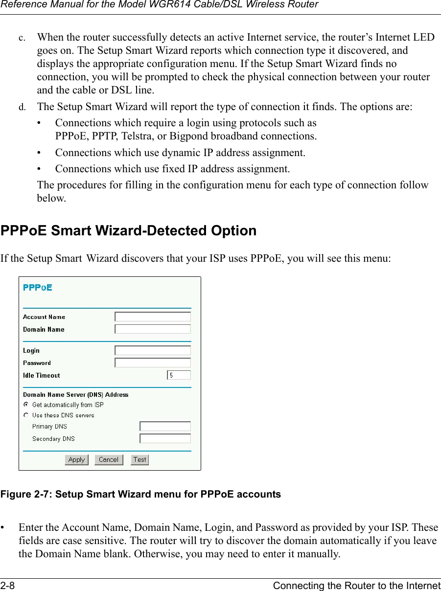 Reference Manual for the Model WGR614 Cable/DSL Wireless Router 2-8 Connecting the Router to the Internet c. When the router successfully detects an active Internet service, the router’s Internet LED goes on. The Setup Smart Wizard reports which connection type it discovered, and displays the appropriate configuration menu. If the Setup Smart Wizard finds no connection, you will be prompted to check the physical connection between your router and the cable or DSL line. d. The Setup Smart Wizard will report the type of connection it finds. The options are:• Connections which require a login using protocols such as PPPoE, PPTP, Telstra, or Bigpond broadband connections.• Connections which use dynamic IP address assignment.• Connections which use fixed IP address assignment.The procedures for filling in the configuration menu for each type of connection follow below.PPPoE Smart Wizard-Detected Option If the Setup Smart Wizard discovers that your ISP uses PPPoE, you will see this menu:Figure 2-7: Setup Smart Wizard menu for PPPoE accounts• Enter the Account Name, Domain Name, Login, and Password as provided by your ISP. These fields are case sensitive. The router will try to discover the domain automatically if you leave the Domain Name blank. Otherwise, you may need to enter it manually.