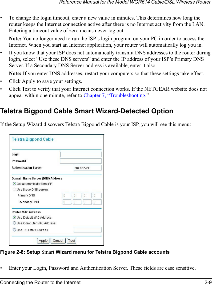 Reference Manual for the Model WGR614 Cable/DSL Wireless Router Connecting the Router to the Internet 2-9 • To change the login timeout, enter a new value in minutes. This determines how long the router keeps the Internet connection active after there is no Internet activity from the LAN. Entering a timeout value of zero means never log out.Note: You no longer need to run the ISP’s login program on your PC in order to access the Internet. When you start an Internet application, your router will automatically log you in.• If you know that your ISP does not automatically transmit DNS addresses to the router during login, select “Use these DNS servers” and enter the IP address of your ISP’s Primary DNS Server. If a Secondary DNS Server address is available, enter it also.Note: If you enter DNS addresses, restart your computers so that these settings take effect.• Click Apply to save your settings.• Click Test to verify that your Internet connection works. If the NETGEAR website does not appear within one minute, refer to Chapter 7, “Troubleshooting.”Telstra Bigpond Cable Smart Wizard-Detected OptionIf the Setup Wizard discovers Telstra Bigpond Cable is your ISP, you will see this menu:Figure 2-8: Setup Smart Wizard menu for Telstra Bigpond Cable accounts• Enter your Login, Password and Authentication Server. These fields are case sensitive. 