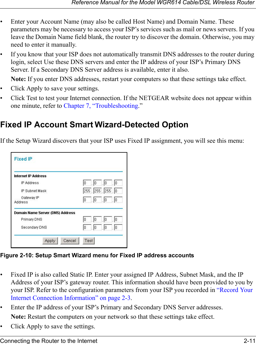 Reference Manual for the Model WGR614 Cable/DSL Wireless Router Connecting the Router to the Internet 2-11 • Enter your Account Name (may also be called Host Name) and Domain Name. These parameters may be necessary to access your ISP’s services such as mail or news servers. If you leave the Domain Name field blank, the router try to discover the domain. Otherwise, you may need to enter it manually.• If you know that your ISP does not automatically transmit DNS addresses to the router during login, select Use these DNS servers and enter the IP address of your ISP’s Primary DNS Server. If a Secondary DNS Server address is available, enter it also.Note: If you enter DNS addresses, restart your computers so that these settings take effect.• Click Apply to save your settings.• Click Test to test your Internet connection. If the NETGEAR website does not appear within one minute, refer to Chapter 7, “Troubleshooting.”Fixed IP Account Smart Wizard-Detected OptionIf the Setup Wizard discovers that your ISP uses Fixed IP assignment, you will see this menu:Figure 2-10: Setup Smart Wizard menu for Fixed IP address accounts• Fixed IP is also called Static IP. Enter your assigned IP Address, Subnet Mask, and the IP Address of your ISP’s gateway router. This information should have been provided to you by your ISP. Refer to the configuration parameters from your ISP you recorded in “Record Your Internet Connection Information” on page 2-3.• Enter the IP address of your ISP’s Primary and Secondary DNS Server addresses.Note: Restart the computers on your network so that these settings take effect.• Click Apply to save the settings.