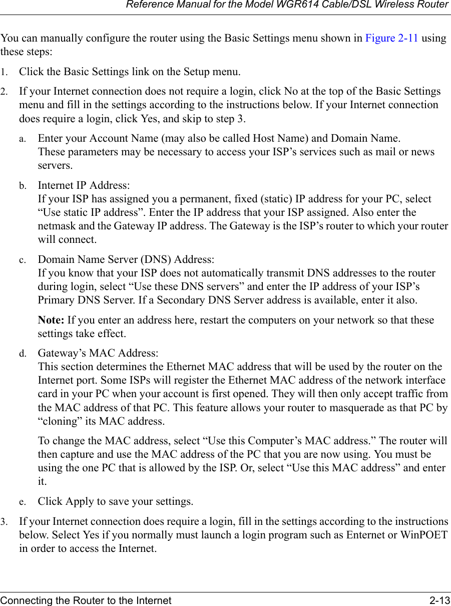 Reference Manual for the Model WGR614 Cable/DSL Wireless Router Connecting the Router to the Internet 2-13 You can manually configure the router using the Basic Settings menu shown in Figure 2-11 using these steps:1. Click the Basic Settings link on the Setup menu. 2. If your Internet connection does not require a login, click No at the top of the Basic Settings menu and fill in the settings according to the instructions below. If your Internet connection does require a login, click Yes, and skip to step 3.a. Enter your Account Name (may also be called Host Name) and Domain Name. These parameters may be necessary to access your ISP’s services such as mail or news servers.b. Internet IP Address: If your ISP has assigned you a permanent, fixed (static) IP address for your PC, select “Use static IP address”. Enter the IP address that your ISP assigned. Also enter the netmask and the Gateway IP address. The Gateway is the ISP’s router to which your router will connect.c. Domain Name Server (DNS) Address: If you know that your ISP does not automatically transmit DNS addresses to the router during login, select “Use these DNS servers” and enter the IP address of your ISP’s Primary DNS Server. If a Secondary DNS Server address is available, enter it also.Note: If you enter an address here, restart the computers on your network so that these settings take effect.d. Gateway’s MAC Address: This section determines the Ethernet MAC address that will be used by the router on the Internet port. Some ISPs will register the Ethernet MAC address of the network interface card in your PC when your account is first opened. They will then only accept traffic from the MAC address of that PC. This feature allows your router to masquerade as that PC by “cloning” its MAC address. To change the MAC address, select “Use this Computer’s MAC address.” The router will then capture and use the MAC address of the PC that you are now using. You must be using the one PC that is allowed by the ISP. Or, select “Use this MAC address” and enter it.e. Click Apply to save your settings.3. If your Internet connection does require a login, fill in the settings according to the instructions below. Select Yes if you normally must launch a login program such as Enternet or WinPOET in order to access the Internet.