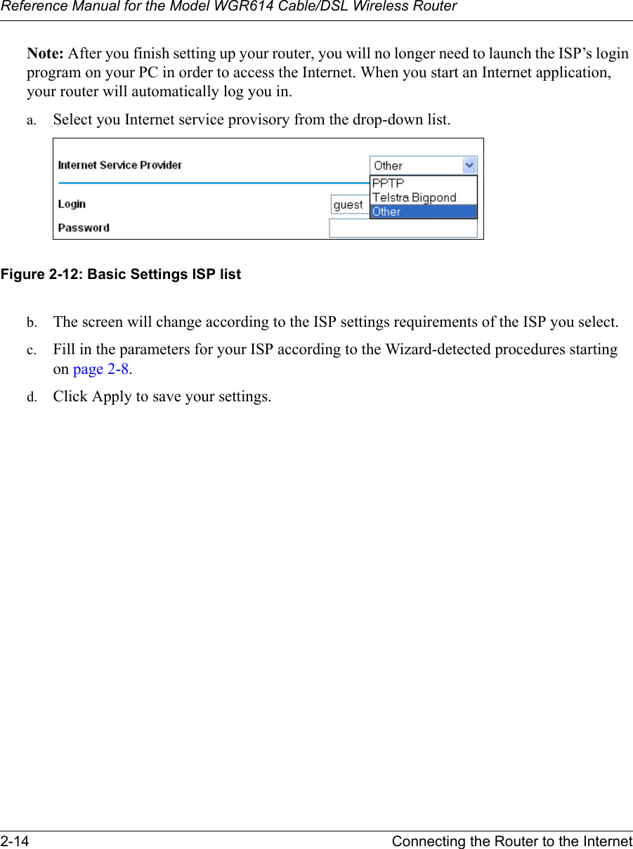 Reference Manual for the Model WGR614 Cable/DSL Wireless Router 2-14 Connecting the Router to the Internet Note: After you finish setting up your router, you will no longer need to launch the ISP’s login program on your PC in order to access the Internet. When you start an Internet application, your router will automatically log you in.a. Select you Internet service provisory from the drop-down list. Figure 2-12: Basic Settings ISP listb. The screen will change according to the ISP settings requirements of the ISP you select.c. Fill in the parameters for your ISP according to the Wizard-detected procedures starting on page 2-8.d. Click Apply to save your settings.