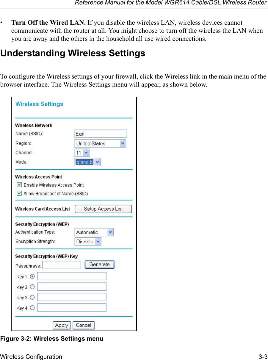 Reference Manual for the Model WGR614 Cable/DSL Wireless Router Wireless Configuration 3-3 •Turn Off the Wired LAN. If you disable the wireless LAN, wireless devices cannot communicate with the router at all. You might choose to turn off the wireless the LAN when you are away and the others in the household all use wired connections.Understanding Wireless SettingsTo configure the Wireless settings of your firewall, click the Wireless link in the main menu of the browser interface. The Wireless Settings menu will appear, as shown below.Figure 3-2: Wireless Settings menu