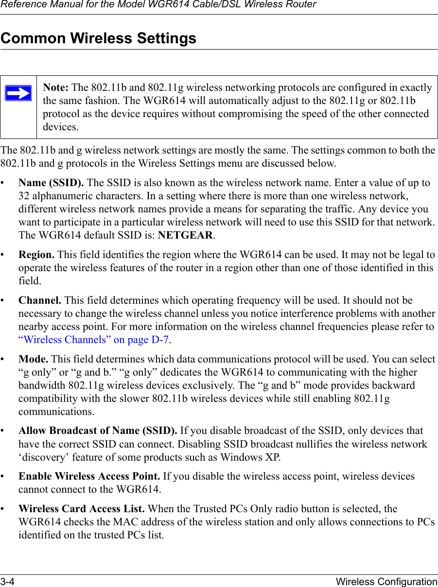 Reference Manual for the Model WGR614 Cable/DSL Wireless Router 3-4 Wireless Configuration Common Wireless SettingsThe 802.11b and g wireless network settings are mostly the same. The settings common to both the 802.11b and g protocols in the Wireless Settings menu are discussed below.•Name (SSID). The SSID is also known as the wireless network name. Enter a value of up to 32 alphanumeric characters. In a setting where there is more than one wireless network, different wireless network names provide a means for separating the traffic. Any device you want to participate in a particular wireless network will need to use this SSID for that network. The WGR614 default SSID is: NETGEAR.•Region. This field identifies the region where the WGR614 can be used. It may not be legal to operate the wireless features of the router in a region other than one of those identified in this field.•Channel. This field determines which operating frequency will be used. It should not be necessary to change the wireless channel unless you notice interference problems with another nearby access point. For more information on the wireless channel frequencies please refer to “Wireless Channels” on page D-7.•Mode. This field determines which data communications protocol will be used. You can select “g only” or “g and b.” “g only” dedicates the WGR614 to communicating with the higher bandwidth 802.11g wireless devices exclusively. The “g and b” mode provides backward compatibility with the slower 802.11b wireless devices while still enabling 802.11g communications.•Allow Broadcast of Name (SSID). If you disable broadcast of the SSID, only devices that have the correct SSID can connect. Disabling SSID broadcast nullifies the wireless network ‘discovery’ feature of some products such as Windows XP.•Enable Wireless Access Point. If you disable the wireless access point, wireless devices cannot connect to the WGR614. •Wireless Card Access List. When the Trusted PCs Only radio button is selected, the WGR614 checks the MAC address of the wireless station and only allows connections to PCs identified on the trusted PCs list. Note: The 802.11b and 802.11g wireless networking protocols are configured in exactly the same fashion. The WGR614 will automatically adjust to the 802.11g or 802.11b protocol as the device requires without compromising the speed of the other connected devices.