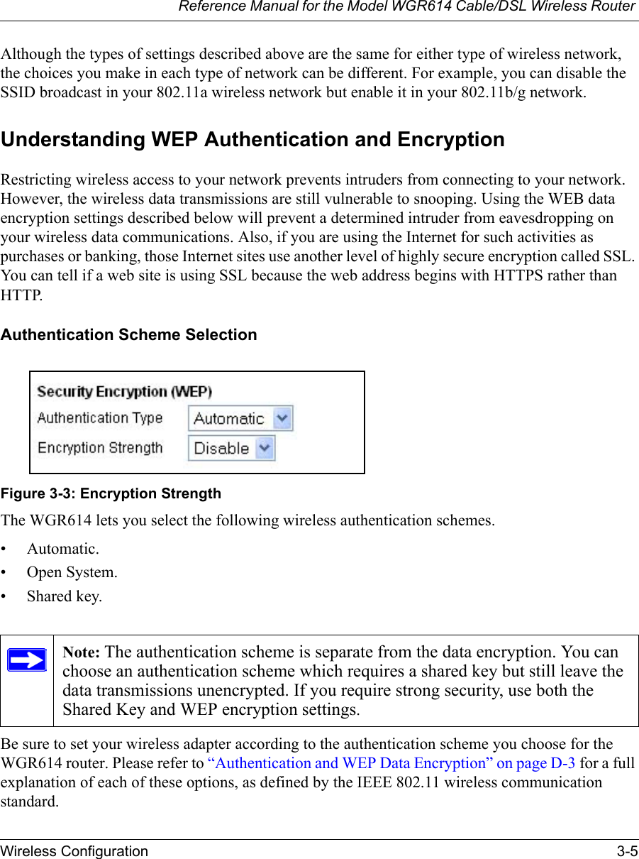 Reference Manual for the Model WGR614 Cable/DSL Wireless Router Wireless Configuration 3-5 Although the types of settings described above are the same for either type of wireless network, the choices you make in each type of network can be different. For example, you can disable the SSID broadcast in your 802.11a wireless network but enable it in your 802.11b/g network.Understanding WEP Authentication and EncryptionRestricting wireless access to your network prevents intruders from connecting to your network. However, the wireless data transmissions are still vulnerable to snooping. Using the WEB data encryption settings described below will prevent a determined intruder from eavesdropping on your wireless data communications. Also, if you are using the Internet for such activities as purchases or banking, those Internet sites use another level of highly secure encryption called SSL. You can tell if a web site is using SSL because the web address begins with HTTPS rather than HTTP.Authentication Scheme Selection Figure 3-3: Encryption StrengthThe WGR614 lets you select the following wireless authentication schemes. • Automatic. • Open System.• Shared key. Be sure to set your wireless adapter according to the authentication scheme you choose for the WGR614 router. Please refer to “Authentication and WEP Data Encryption” on page D-3 for a full explanation of each of these options, as defined by the IEEE 802.11 wireless communication standard.Note: The authentication scheme is separate from the data encryption. You can choose an authentication scheme which requires a shared key but still leave the data transmissions unencrypted. If you require strong security, use both the Shared Key and WEP encryption settings.