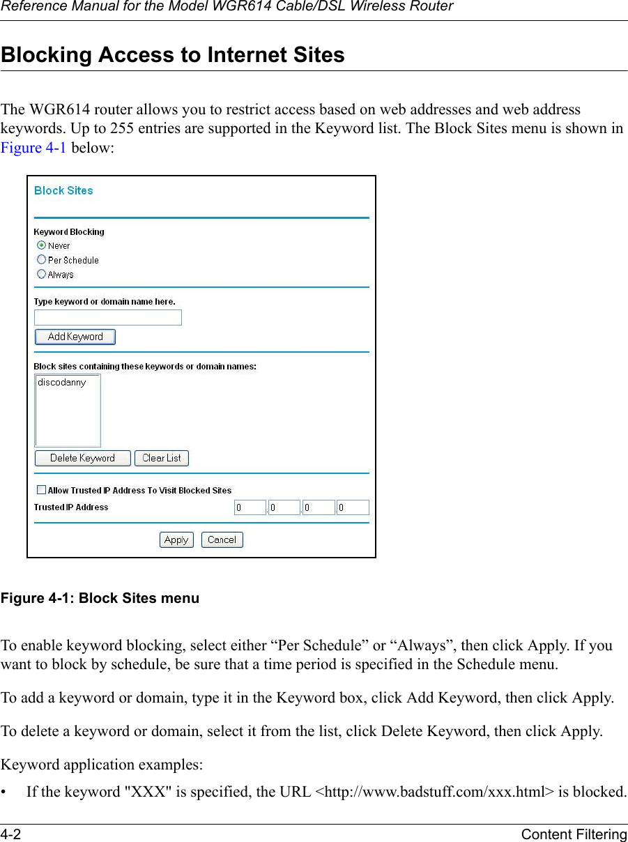 Reference Manual for the Model WGR614 Cable/DSL Wireless Router 4-2 Content Filtering Blocking Access to Internet SitesThe WGR614 router allows you to restrict access based on web addresses and web address keywords. Up to 255 entries are supported in the Keyword list. The Block Sites menu is shown in Figure 4-1 below:Figure 4-1: Block Sites menuTo enable keyword blocking, select either “Per Schedule” or “Always”, then click Apply. If you want to block by schedule, be sure that a time period is specified in the Schedule menu.To add a keyword or domain, type it in the Keyword box, click Add Keyword, then click Apply.To delete a keyword or domain, select it from the list, click Delete Keyword, then click Apply.Keyword application examples:• If the keyword &quot;XXX&quot; is specified, the URL &lt;http://www.badstuff.com/xxx.html&gt; is blocked.