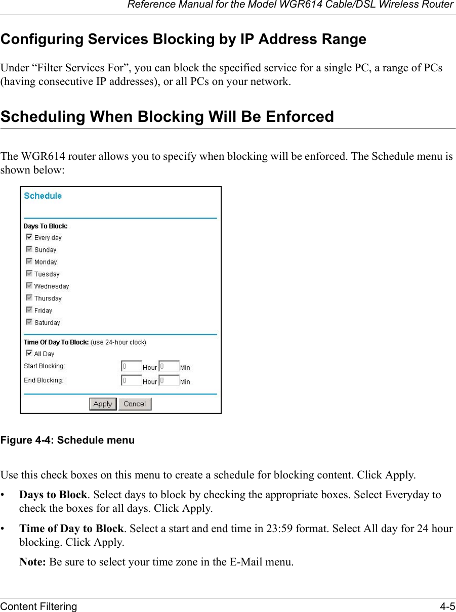 Reference Manual for the Model WGR614 Cable/DSL Wireless Router Content Filtering 4-5 Configuring Services Blocking by IP Address RangeUnder “Filter Services For”, you can block the specified service for a single PC, a range of PCs (having consecutive IP addresses), or all PCs on your network.Scheduling When Blocking Will Be EnforcedThe WGR614 router allows you to specify when blocking will be enforced. The Schedule menu is shown below:Figure 4-4: Schedule menuUse this check boxes on this menu to create a schedule for blocking content. Click Apply.•Days to Block. Select days to block by checking the appropriate boxes. Select Everyday to check the boxes for all days. Click Apply.•Time of Day to Block. Select a start and end time in 23:59 format. Select All day for 24 hour blocking. Click Apply.Note: Be sure to select your time zone in the E-Mail menu.