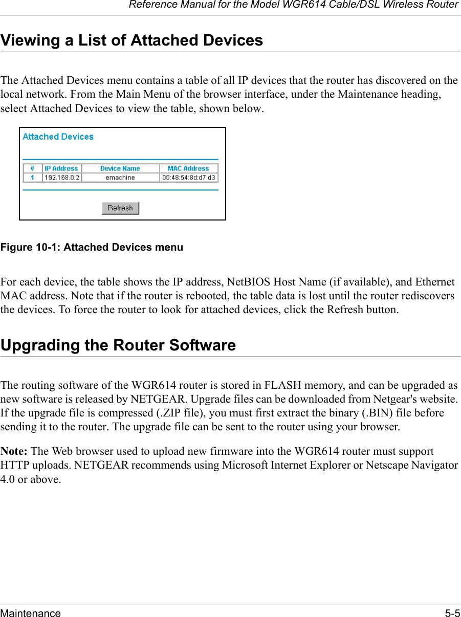 Reference Manual for the Model WGR614 Cable/DSL Wireless Router Maintenance 5-5 Viewing a List of Attached DevicesThe Attached Devices menu contains a table of all IP devices that the router has discovered on the local network. From the Main Menu of the browser interface, under the Maintenance heading, select Attached Devices to view the table, shown below.Figure 10-1: Attached Devices menuFor each device, the table shows the IP address, NetBIOS Host Name (if available), and Ethernet MAC address. Note that if the router is rebooted, the table data is lost until the router rediscovers the devices. To force the router to look for attached devices, click the Refresh button.Upgrading the Router SoftwareThe routing software of the WGR614 router is stored in FLASH memory, and can be upgraded as new software is released by NETGEAR. Upgrade files can be downloaded from Netgear&apos;s website. If the upgrade file is compressed (.ZIP file), you must first extract the binary (.BIN) file before sending it to the router. The upgrade file can be sent to the router using your browser. Note: The Web browser used to upload new firmware into the WGR614 router must support HTTP uploads. NETGEAR recommends using Microsoft Internet Explorer or Netscape Navigator 4.0 or above. 