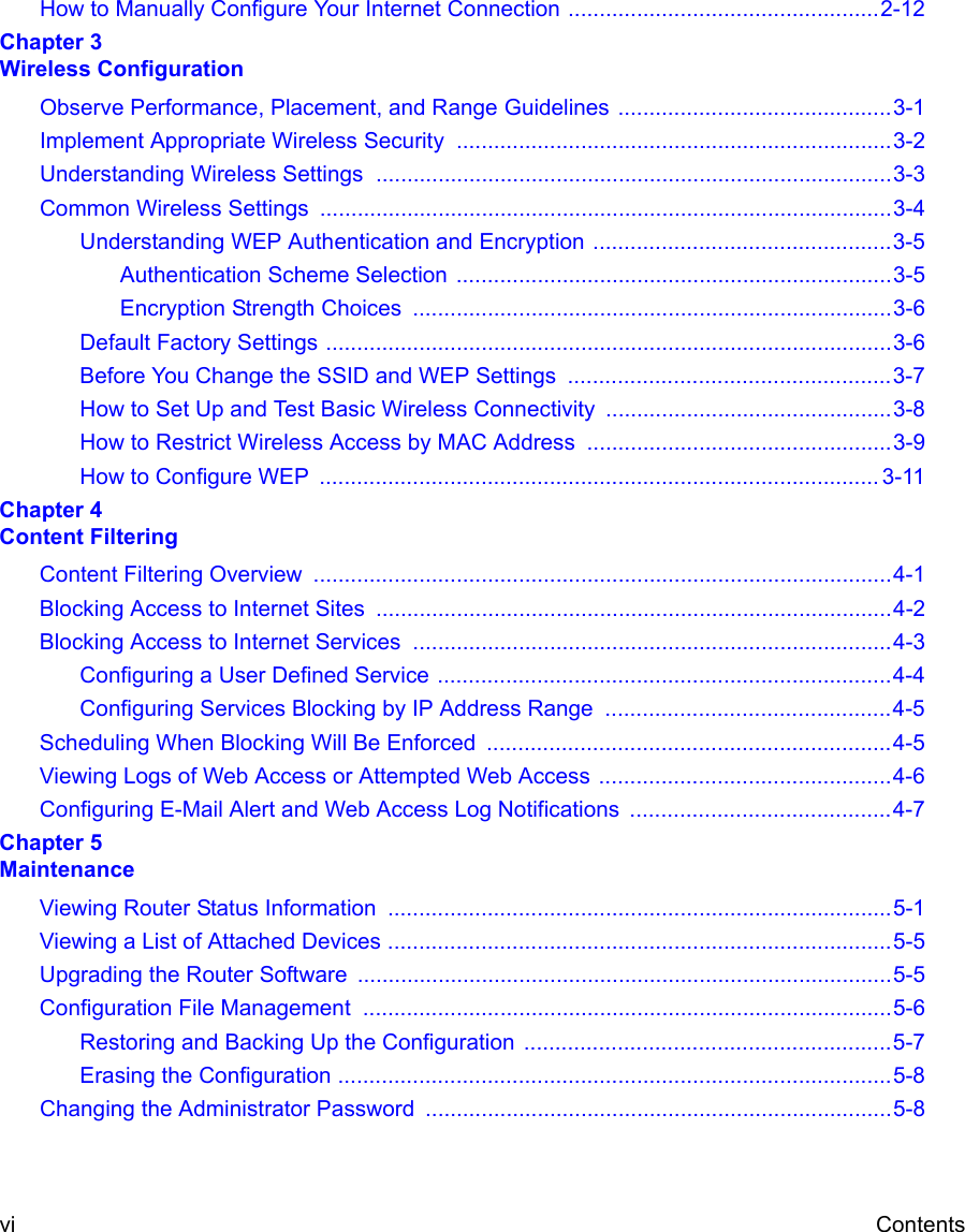  vi ContentsHow to Manually Configure Your Internet Connection ..................................................2-12Chapter 3 Wireless ConfigurationObserve Performance, Placement, and Range Guidelines ............................................3-1Implement Appropriate Wireless Security  ......................................................................3-2Understanding Wireless Settings ...................................................................................3-3Common Wireless Settings  ............................................................................................3-4Understanding WEP Authentication and Encryption ................................................3-5Authentication Scheme Selection ......................................................................3-5Encryption Strength Choices  .............................................................................3-6Default Factory Settings ...........................................................................................3-6Before You Change the SSID and WEP Settings  ....................................................3-7How to Set Up and Test Basic Wireless Connectivity ..............................................3-8How to Restrict Wireless Access by MAC Address .................................................3-9How to Configure WEP  .......................................................................................... 3-11Chapter 4 Content FilteringContent Filtering Overview  .............................................................................................4-1Blocking Access to Internet Sites ...................................................................................4-2Blocking Access to Internet Services .............................................................................4-3Configuring a User Defined Service .........................................................................4-4Configuring Services Blocking by IP Address Range  ..............................................4-5Scheduling When Blocking Will Be Enforced  .................................................................4-5Viewing Logs of Web Access or Attempted Web Access ...............................................4-6Configuring E-Mail Alert and Web Access Log Notifications  ..........................................4-7Chapter 5 MaintenanceViewing Router Status Information  .................................................................................5-1Viewing a List of Attached Devices .................................................................................5-5Upgrading the Router Software ......................................................................................5-5Configuration File Management  .....................................................................................5-6Restoring and Backing Up the Configuration  ...........................................................5-7Erasing the Configuration .........................................................................................5-8Changing the Administrator Password ...........................................................................5-8