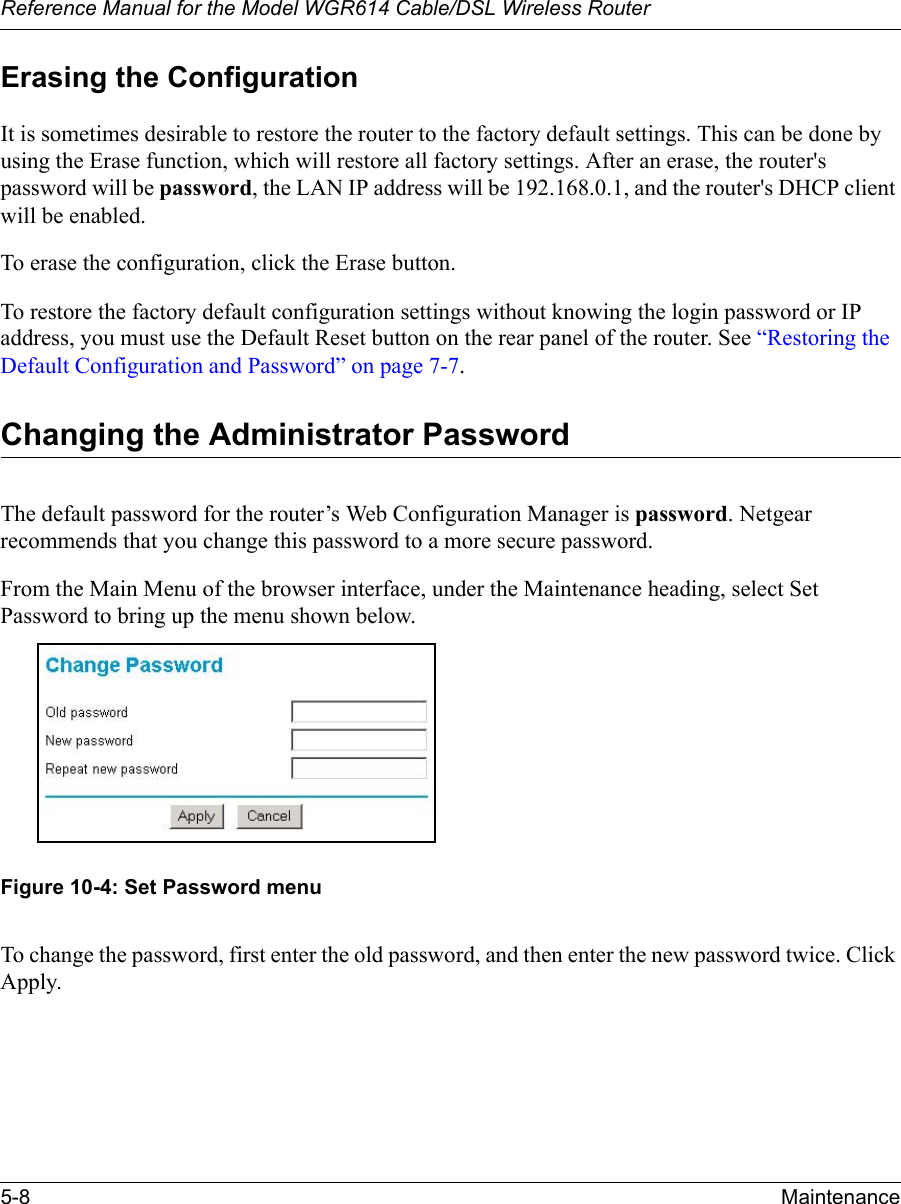 Reference Manual for the Model WGR614 Cable/DSL Wireless Router 5-8 Maintenance Erasing the ConfigurationIt is sometimes desirable to restore the router to the factory default settings. This can be done by using the Erase function, which will restore all factory settings. After an erase, the router&apos;s password will be password, the LAN IP address will be 192.168.0.1, and the router&apos;s DHCP client will be enabled.To erase the configuration, click the Erase button.To restore the factory default configuration settings without knowing the login password or IP address, you must use the Default Reset button on the rear panel of the router. See “Restoring the Default Configuration and Password” on page 7-7.Changing the Administrator PasswordThe default password for the router’s Web Configuration Manager is password. Netgear recommends that you change this password to a more secure password. From the Main Menu of the browser interface, under the Maintenance heading, select Set Password to bring up the menu shown below.Figure 10-4: Set Password menuTo change the password, first enter the old password, and then enter the new password twice. Click Apply.