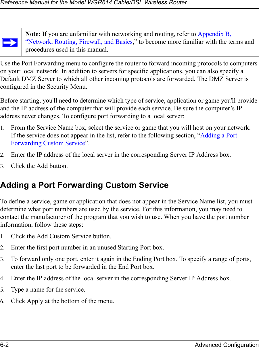 Reference Manual for the Model WGR614 Cable/DSL Wireless Router 6-2 Advanced Configuration .Use the Port Forwarding menu to configure the router to forward incoming protocols to computers on your local network. In addition to servers for specific applications, you can also specify a Default DMZ Server to which all other incoming protocols are forwarded. The DMZ Server is configured in the Security Menu.Before starting, you&apos;ll need to determine which type of service, application or game you&apos;ll provide and the IP address of the computer that will provide each service. Be sure the computer’s IP address never changes. To configure port forwarding to a local server:1. From the Service Name box, select the service or game that you will host on your network.If the service does not appear in the list, refer to the following section, “Adding a Port Forwarding Custom Service”.2. Enter the IP address of the local server in the corresponding Server IP Address box.3. Click the Add button.Adding a Port Forwarding Custom Service To define a service, game or application that does not appear in the Service Name list, you must determine what port numbers are used by the service. For this information, you may need to contact the manufacturer of the program that you wish to use. When you have the port number information, follow these steps:1. Click the Add Custom Service button.2. Enter the first port number in an unused Starting Port box.3. To forward only one port, enter it again in the Ending Port box. To specify a range of ports, enter the last port to be forwarded in the End Port box.4. Enter the IP address of the local server in the corresponding Server IP Address box.5. Type a name for the service.6. Click Apply at the bottom of the menu.Note: If you are unfamiliar with networking and routing, refer to Appendix B, “Network, Routing, Firewall, and Basics,” to become more familiar with the terms and procedures used in this manual.