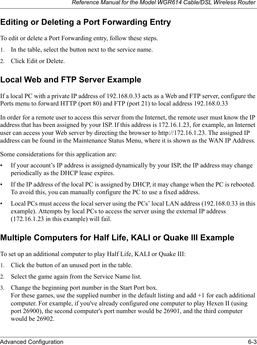 Reference Manual for the Model WGR614 Cable/DSL Wireless Router Advanced Configuration 6-3 Editing or Deleting a Port Forwarding EntryTo edit or delete a Port Forwarding entry, follow these steps.1. In the table, select the button next to the service name.2. Click Edit or Delete.Local Web and FTP Server ExampleIf a local PC with a private IP address of 192.168.0.33 acts as a Web and FTP server, configure the Ports menu to forward HTTP (port 80) and FTP (port 21) to local address 192.168.0.33 In order for a remote user to access this server from the Internet, the remote user must know the IP address that has been assigned by your ISP. If this address is 172.16.1.23, for example, an Internet user can access your Web server by directing the browser to http://172.16.1.23. The assigned IP address can be found in the Maintenance Status Menu, where it is shown as the WAN IP Address.Some considerations for this application are:• If your account’s IP address is assigned dynamically by your ISP, the IP address may change periodically as the DHCP lease expires.• If the IP address of the local PC is assigned by DHCP, it may change when the PC is rebooted. To avoid this, you can manually configure the PC to use a fixed address.• Local PCs must access the local server using the PCs’ local LAN address (192.168.0.33 in this example). Attempts by local PCs to access the server using the external IP address (172.16.1.23 in this example) will fail.Multiple Computers for Half Life, KALI or Quake III ExampleTo set up an additional computer to play Half Life, KALI or Quake III: 1. Click the button of an unused port in the table. 2. Select the game again from the Service Name list. 3. Change the beginning port number in the Start Port box. For these games, use the supplied number in the default listing and add +1 for each additional computer. For example, if you&apos;ve already configured one computer to play Hexen II (using port 26900), the second computer&apos;s port number would be 26901, and the third computer would be 26902. 