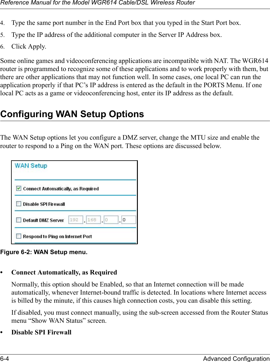 Reference Manual for the Model WGR614 Cable/DSL Wireless Router 6-4 Advanced Configuration 4. Type the same port number in the End Port box that you typed in the Start Port box. 5. Type the IP address of the additional computer in the Server IP Address box. 6. Click Apply. Some online games and videoconferencing applications are incompatible with NAT. The WGR614 router is programmed to recognize some of these applications and to work properly with them, but there are other applications that may not function well. In some cases, one local PC can run the application properly if that PC’s IP address is entered as the default in the PORTS Menu. If one local PC acts as a game or videoconferencing host, enter its IP address as the default.Configuring WAN Setup OptionsThe WAN Setup options let you configure a DMZ server, change the MTU size and enable the router to respond to a Ping on the WAN port. These options are discussed below. Figure 6-2: WAN Setup menu.• Connect Automatically, as RequiredNormally, this option should be Enabled, so that an Internet connection will be made automatically, whenever Internet-bound traffic is detected. In locations where Internet access is billed by the minute, if this causes high connection costs, you can disable this setting. If disabled, you must connect manually, using the sub-screen accessed from the Router Status menu “Show WAN Status” screen.• Disable SPI Firewall 