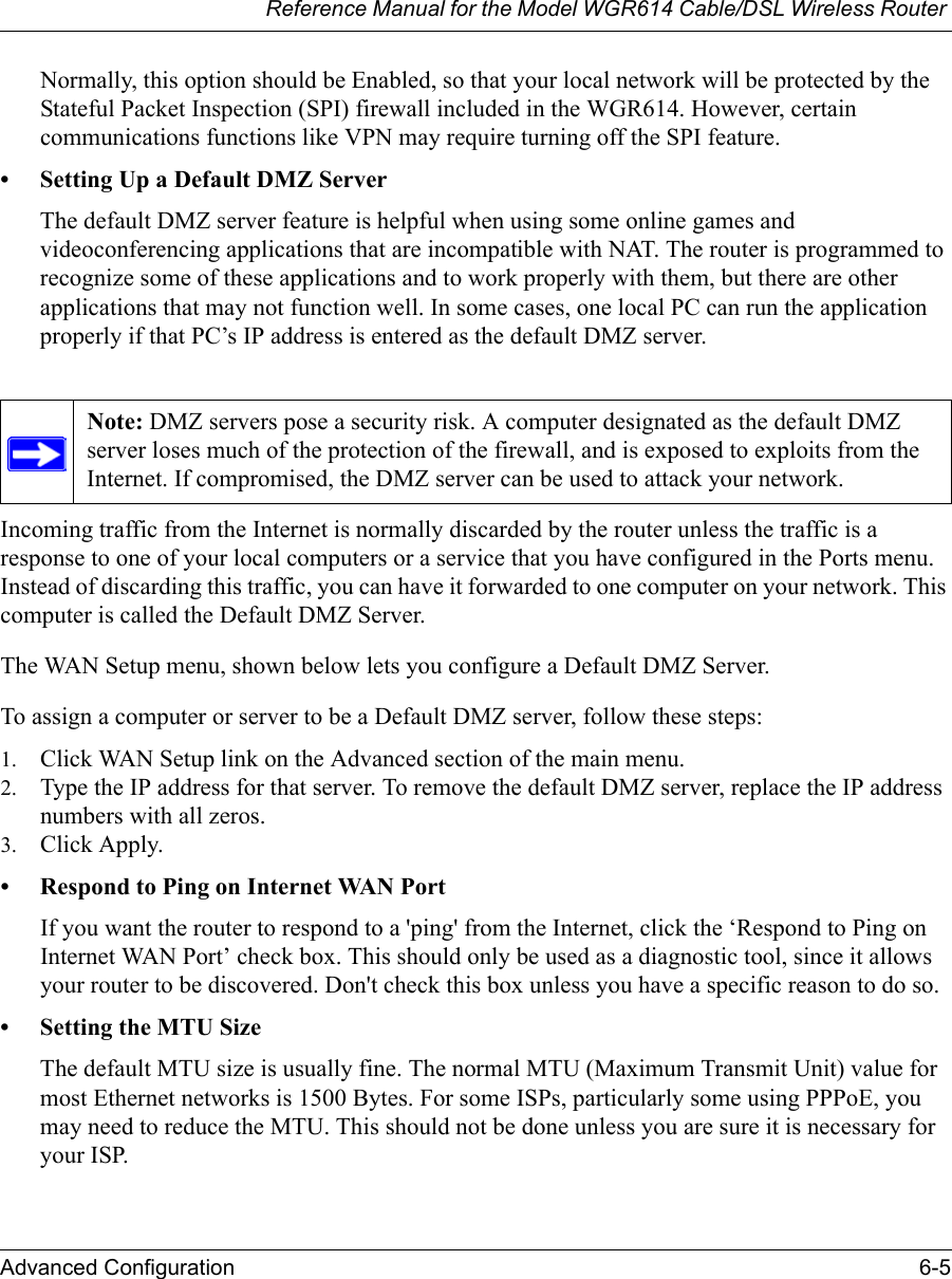 Reference Manual for the Model WGR614 Cable/DSL Wireless Router Advanced Configuration 6-5 Normally, this option should be Enabled, so that your local network will be protected by the Stateful Packet Inspection (SPI) firewall included in the WGR614. However, certain communications functions like VPN may require turning off the SPI feature. • Setting Up a Default DMZ ServerThe default DMZ server feature is helpful when using some online games and videoconferencing applications that are incompatible with NAT. The router is programmed to recognize some of these applications and to work properly with them, but there are other applications that may not function well. In some cases, one local PC can run the application properly if that PC’s IP address is entered as the default DMZ server.Incoming traffic from the Internet is normally discarded by the router unless the traffic is a response to one of your local computers or a service that you have configured in the Ports menu. Instead of discarding this traffic, you can have it forwarded to one computer on your network. This computer is called the Default DMZ Server.The WAN Setup menu, shown below lets you configure a Default DMZ Server.To assign a computer or server to be a Default DMZ server, follow these steps: 1. Click WAN Setup link on the Advanced section of the main menu. 2. Type the IP address for that server. To remove the default DMZ server, replace the IP address numbers with all zeros.3. Click Apply.• Respond to Ping on Internet WAN Port If you want the router to respond to a &apos;ping&apos; from the Internet, click the ‘Respond to Ping on Internet WAN Port’ check box. This should only be used as a diagnostic tool, since it allows your router to be discovered. Don&apos;t check this box unless you have a specific reason to do so.• Setting the MTU SizeThe default MTU size is usually fine. The normal MTU (Maximum Transmit Unit) value for most Ethernet networks is 1500 Bytes. For some ISPs, particularly some using PPPoE, you may need to reduce the MTU. This should not be done unless you are sure it is necessary for your ISP. Note: DMZ servers pose a security risk. A computer designated as the default DMZ server loses much of the protection of the firewall, and is exposed to exploits from the Internet. If compromised, the DMZ server can be used to attack your network.