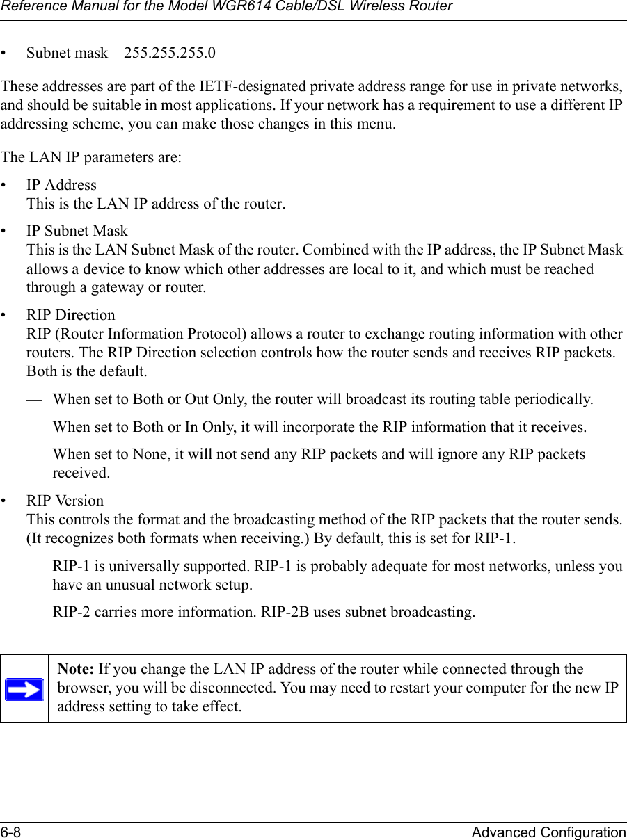 Reference Manual for the Model WGR614 Cable/DSL Wireless Router 6-8 Advanced Configuration • Subnet mask—255.255.255.0These addresses are part of the IETF-designated private address range for use in private networks, and should be suitable in most applications. If your network has a requirement to use a different IP addressing scheme, you can make those changes in this menu.The LAN IP parameters are:• IP AddressThis is the LAN IP address of the router.• IP Subnet MaskThis is the LAN Subnet Mask of the router. Combined with the IP address, the IP Subnet Mask allows a device to know which other addresses are local to it, and which must be reached through a gateway or router.• RIP DirectionRIP (Router Information Protocol) allows a router to exchange routing information with other routers. The RIP Direction selection controls how the router sends and receives RIP packets. Both is the default. — When set to Both or Out Only, the router will broadcast its routing table periodically. — When set to Both or In Only, it will incorporate the RIP information that it receives. — When set to None, it will not send any RIP packets and will ignore any RIP packets received. • RIP VersionThis controls the format and the broadcasting method of the RIP packets that the router sends. (It recognizes both formats when receiving.) By default, this is set for RIP-1. — RIP-1 is universally supported. RIP-1 is probably adequate for most networks, unless you have an unusual network setup. — RIP-2 carries more information. RIP-2B uses subnet broadcasting.Note: If you change the LAN IP address of the router while connected through the browser, you will be disconnected. You may need to restart your computer for the new IP address setting to take effect.