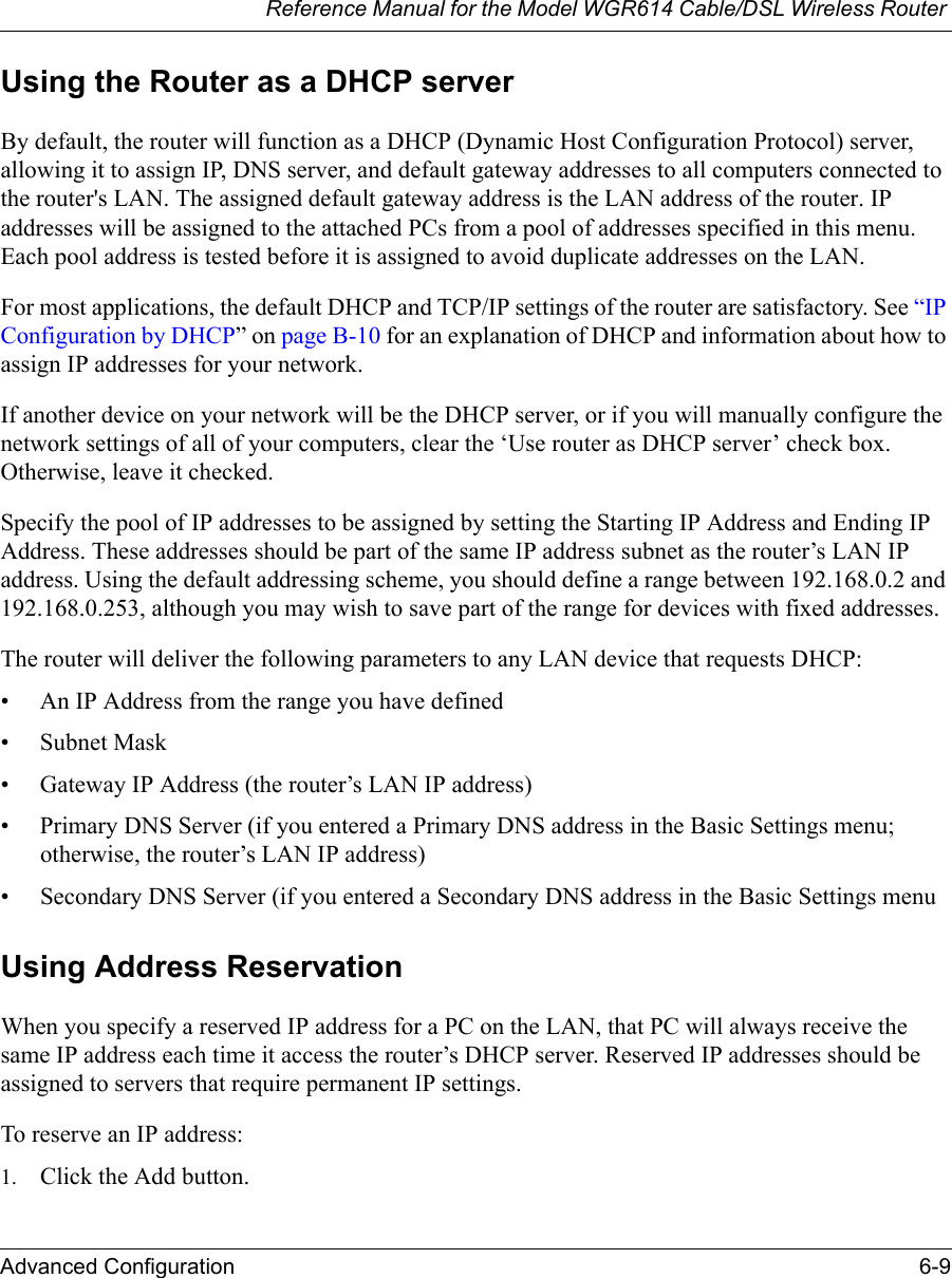 Reference Manual for the Model WGR614 Cable/DSL Wireless Router Advanced Configuration 6-9 Using the Router as a DHCP serverBy default, the router will function as a DHCP (Dynamic Host Configuration Protocol) server, allowing it to assign IP, DNS server, and default gateway addresses to all computers connected to the router&apos;s LAN. The assigned default gateway address is the LAN address of the router. IP addresses will be assigned to the attached PCs from a pool of addresses specified in this menu. Each pool address is tested before it is assigned to avoid duplicate addresses on the LAN.For most applications, the default DHCP and TCP/IP settings of the router are satisfactory. See “IP Configuration by DHCP” on page B-10 for an explanation of DHCP and information about how to assign IP addresses for your network. If another device on your network will be the DHCP server, or if you will manually configure the network settings of all of your computers, clear the ‘Use router as DHCP server’ check box. Otherwise, leave it checked. Specify the pool of IP addresses to be assigned by setting the Starting IP Address and Ending IP Address. These addresses should be part of the same IP address subnet as the router’s LAN IP address. Using the default addressing scheme, you should define a range between 192.168.0.2 and 192.168.0.253, although you may wish to save part of the range for devices with fixed addresses.The router will deliver the following parameters to any LAN device that requests DHCP:• An IP Address from the range you have defined• Subnet Mask• Gateway IP Address (the router’s LAN IP address)• Primary DNS Server (if you entered a Primary DNS address in the Basic Settings menu; otherwise, the router’s LAN IP address)• Secondary DNS Server (if you entered a Secondary DNS address in the Basic Settings menuUsing Address ReservationWhen you specify a reserved IP address for a PC on the LAN, that PC will always receive the same IP address each time it access the router’s DHCP server. Reserved IP addresses should be assigned to servers that require permanent IP settings. To reserve an IP address: 1. Click the Add button. 