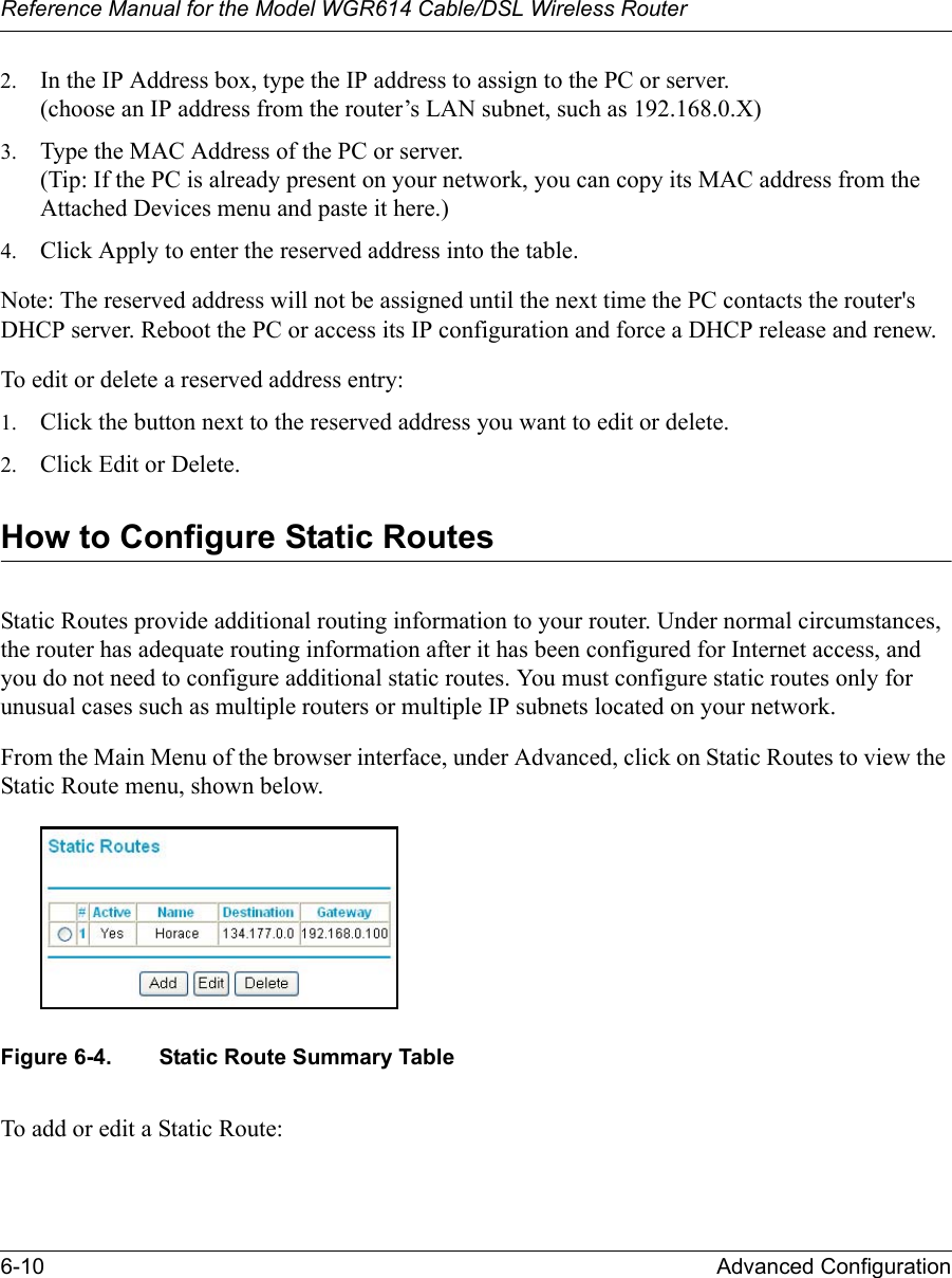 Reference Manual for the Model WGR614 Cable/DSL Wireless Router 6-10 Advanced Configuration 2. In the IP Address box, type the IP address to assign to the PC or server.(choose an IP address from the router’s LAN subnet, such as 192.168.0.X) 3. Type the MAC Address of the PC or server. (Tip: If the PC is already present on your network, you can copy its MAC address from the Attached Devices menu and paste it here.) 4. Click Apply to enter the reserved address into the table. Note: The reserved address will not be assigned until the next time the PC contacts the router&apos;s DHCP server. Reboot the PC or access its IP configuration and force a DHCP release and renew. To edit or delete a reserved address entry: 1. Click the button next to the reserved address you want to edit or delete. 2. Click Edit or Delete.How to Configure Static RoutesStatic Routes provide additional routing information to your router. Under normal circumstances, the router has adequate routing information after it has been configured for Internet access, and you do not need to configure additional static routes. You must configure static routes only for unusual cases such as multiple routers or multiple IP subnets located on your network.From the Main Menu of the browser interface, under Advanced, click on Static Routes to view the Static Route menu, shown below. Figure 6-4. Static Route Summary TableTo add or edit a Static Route: