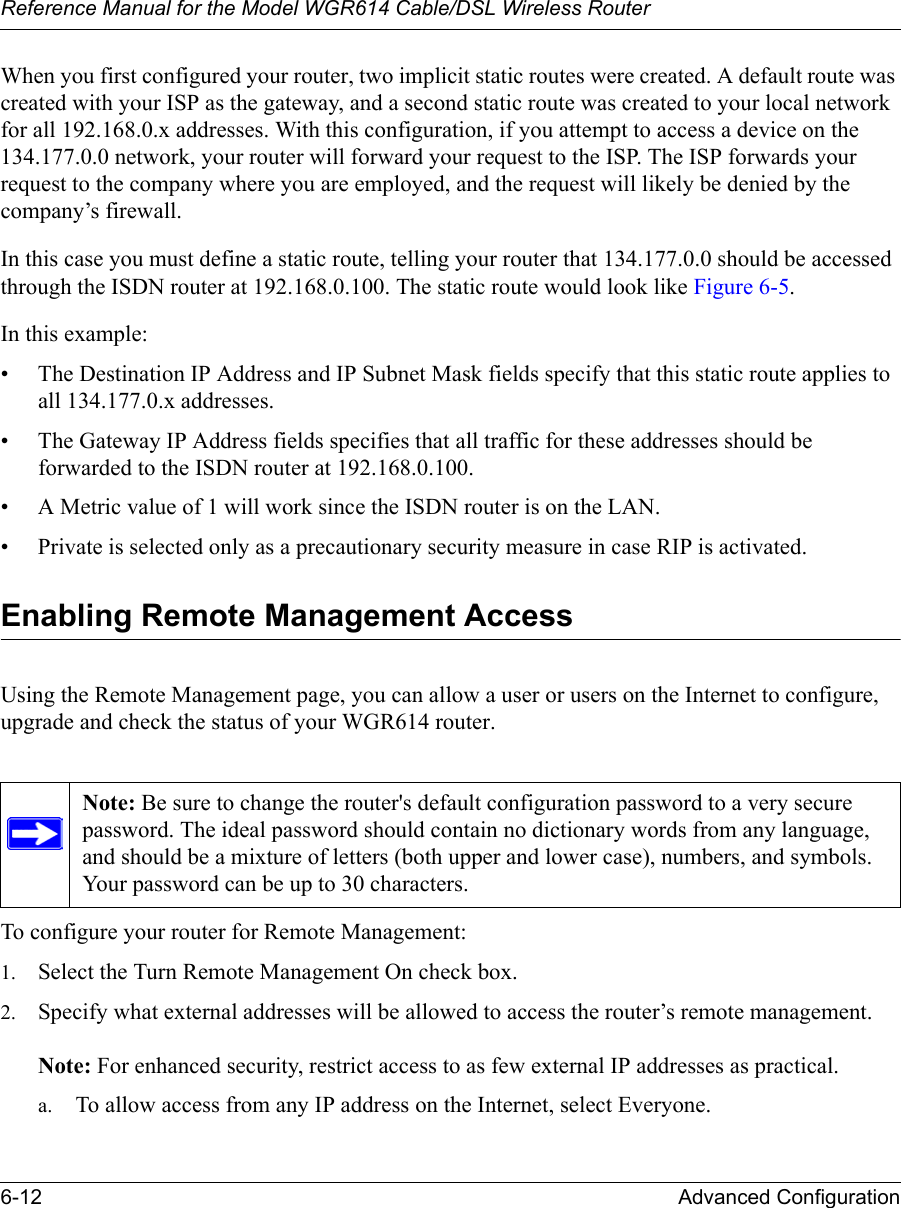 Reference Manual for the Model WGR614 Cable/DSL Wireless Router 6-12 Advanced Configuration When you first configured your router, two implicit static routes were created. A default route was created with your ISP as the gateway, and a second static route was created to your local network for all 192.168.0.x addresses. With this configuration, if you attempt to access a device on the 134.177.0.0 network, your router will forward your request to the ISP. The ISP forwards your request to the company where you are employed, and the request will likely be denied by the company’s firewall.In this case you must define a static route, telling your router that 134.177.0.0 should be accessed through the ISDN router at 192.168.0.100. The static route would look like Figure 6-5.In this example:• The Destination IP Address and IP Subnet Mask fields specify that this static route applies to all 134.177.0.x addresses. • The Gateway IP Address fields specifies that all traffic for these addresses should be forwarded to the ISDN router at 192.168.0.100. • A Metric value of 1 will work since the ISDN router is on the LAN. • Private is selected only as a precautionary security measure in case RIP is activated.Enabling Remote Management AccessUsing the Remote Management page, you can allow a user or users on the Internet to configure, upgrade and check the status of your WGR614 router.To configure your router for Remote Management:1. Select the Turn Remote Management On check box.2. Specify what external addresses will be allowed to access the router’s remote management.Note: For enhanced security, restrict access to as few external IP addresses as practical.a. To allow access from any IP address on the Internet, select Everyone. Note: Be sure to change the router&apos;s default configuration password to a very secure password. The ideal password should contain no dictionary words from any language, and should be a mixture of letters (both upper and lower case), numbers, and symbols. Your password can be up to 30 characters.